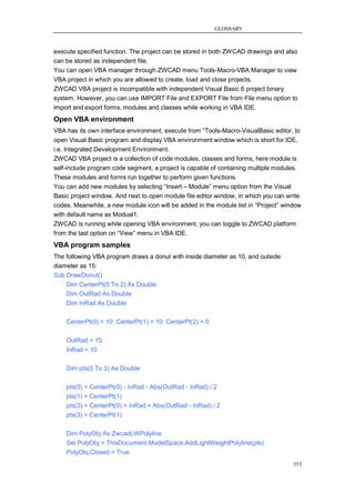 GLOSSARY



execute specified function. The project can be stored in both ZWCAD drawings and also
can be stored as independent file.
You can open VBA manager through ZWCAD menu Tools-Macro-VBA Manager to view
VBA project in which you are allowed to create, load and close projects.
ZWCAD VBA project is incompatible with independent Visual Basic 6 project binary
system. However, you can use IMPORT File and EXPORT File from File menu option to
import and export forms, modules and classes while working in VBA IDE.
Open VBA environment
VBA has its own interface environment, execute from ―Tools-Macro-VisualBasic editor, to
open Visual Basic program and display VBA environment window which is short for IDE,
i.e. Integrated Development Environment.
ZWCAD VBA project is a collection of code modules, classes and forms, here module is
self-include program code segment, a project is capable of containing multiple modules.
These modules and forms run together to perform given functions.
You can add new modules by selecting ―Insert – Module‖ menu option from the Visual
Basic project window. And next to open module file editor window, in which you can write
codes. Meanwhile, a new module icon will be added in the module list in ―Project‖ window
with default name as Modual1.
ZWCAD is running while opening VBA environment, you can toggle to ZWCAD platform
from the last option on ―View‖ menu in VBA IDE.
VBA program samples
The following VBA program draws a donut with inside diameter as 10, and outside
diameter as 15:
Sub DrawDonut()
    Dim CenterPt(0 To 2) As Double
    Dim OutRad As Double
    Dim InRad As Double

    CenterPt(0) = 10: CenterPt(1) = 10: CenterPt(2) = 0

    OutRad = 15
    InRad = 10

    Dim pts(0 To 3) As Double

    pts(0) = CenterPt(0) - InRad - Abs(OutRad - InRad) / 2
    pts(1) = CenterPt(1)
    pts(2) = CenterPt(0) + InRad + Abs(OutRad - InRad) / 2
    pts(3) = CenterPt(1)

    Dim PolyObj As ZwcadLWPolyline
    Set PolyObj = ThisDocument.ModelSpace.AddLightWeightPolyline(pts)
    PolyObj.Closed = True
                                                                                     353
 