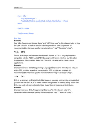 CHAPTER 15




      For i = 0 To 1
           PolyObj.SetBulge i, 1
           PolyObj.SetWidth i, Abs(OutRad - InRad), Abs(OutRad - InRad)
      Next i

      PolyObj.Update

      ThisDocument.Regen

End Sub
Remarks
See ―VBA Develop and Migrate Guide‖ and ―VBA Reference‖ in ―Developer‘s help‖ to view
the VBA functions as well as relevant tutorials provided in ZWCAD platform (it‘s
recommended to reference specific instructions from ―Help‖-‖Developer‘s help‖).

15.3.     SDS
SDS is an acronym for Solutions Development System, a C/C++ language interface
compatible with the ADS® (AutoCAD® Development System) interface found in other
CAD systems. SDS provides hooks into ZWCAD® , allowing you to create custom
applications.
Remarks
User can reference ―SDS Programming Language Reference‖ in ―Developer‘s help‖, in
which SDS functions as well as instructions for SDS function are provided (it‘s
recommended to reference specific instructions from ―Help‖-‖Developer‘s help‖).

15.4.     DCL
DCL is an acronym for Dialog Control Language, a separate programming language that
you can use with ZWCAD® to create custom dialog boxes. In creating dialog boxes with
DCL, you work with elements called tiles, cluster tiles (or clusters), and attributes.
Remarks
User can reference ―DCL Programming Reference‖ in ―Developer‘s help‖ (it‘s
recommended to reference specific instructions from ―Help‖-‖Developer‘s help‖).




354
 