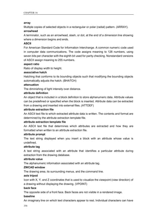 CHAPTER 16



array
Multiple copies of selected objects in a rectangular or polar (radial) pattern. (ARRAY).
arrowhead
A terminator, such as an arrowhead, slash, or dot, at the end of a dimension line showing
where a dimension begins and ends.
ASCII
For American Standard Code for Information Interchange. A common numeric code used
in computer data communications. The code assigns meaning to 128 numbers, using
seven bits per character with the eighth bit used for parity checking. Nonstandard versions
of ASCII assign meaning to 255 numbers.
aspect ratio
Ratio of display width to height.
associative hatch
Hatching that conforms to its bounding objects such that modifying the bounding objects
automatically adjusts the hatch. (BHATCH)
attenuation
The diminishing of light intensity over distance.
attribute definition
An object that is included in a block definition to store alphanumeric data. Attribute values
can be predefined or specified when the block is inserted. Attribute data can be extracted
from a drawing and inserted into external files. (ATTDEF)
attribute extraction file
An ASCII text file to which extracted attribute data is written. The contents and format are
determined by the attribute extraction template file.
attribute extraction template file
An ASCII text file that determines which attributes are extracted and how they are
formatted when written to an attribute extraction file.
attribute prompt
The text string displayed when you insert a block with an attribute whose value is
undefined.
attribute tag
A text string associated with an attribute that identifies a particular attribute during
extraction from the drawing database.
attribute value
The alphanumeric information associated with an attribute tag.
ZWCAD window
The drawing area, its surrounding menus, and the command line.
axis tripod
Icon with X, Y, and Z coordinates that is used to visualize the viewpoint (view direction) of
a drawing without displaying the drawing. (VPOINT)
back face
The opposite side of a front face. Back faces are not visible in a rendered image.
baseline
An imaginary line on which text characters appear to rest. Individual characters can have
356
 