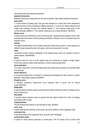 GLOSSARY



descenders that drop below the baseline.
baseline dimension
Multiple dimensions measured from the same baseline. Also called parallel dimensions.
base point
1. In the context of editing grips, the grip that changes to a solid color when selected to
specify the focus of the subsequent editing operation. 2. A point for relative distance and
angle when copying, moving, and rotating objects. 3. The insertion base point of the
current drawing. (BASE) 4. The insertion base point for a block definition. (BLOCK)
Bezier curve
A polynomial curve defined by a set of control points, representing an equation of an order
one less than the number of points being considered. A Bezier curve is a special case of a
B-spline curve.
bitmap
The digital representation of an image having bits referenced to pixels. In color graphics, a
different value represents each red, green, and blue component of a pixel.
blips
Temporary screen markers displayed in the drawing area when you specify a point or
select objects. (BLIPMODE)
block
A generic term for one or more objects that are combined to create a single object.
Commonly used for either block definition or block reference.(BLOCK)
block definition
The name, base point, and set of objects that are combined and stored in the symbol table
of a drawing.
block reference
A compound object that is inserted in a drawing and displays the data stored in a block
definition. Also called instance.(INSERT)
B-spline curve
A blended piecewise polynomial curve passing near a given set of control
points.(SPLINE)
BYBLOCK
A special object property used to specify that the object inherits the color or linetype of any
block containing it.
BYLAYER
A special object property used to specify that the object inherits the color or linetype
associated with its layer.
clipping planes
The boundaries that define or clip the field of view. (DVIEW)
color map
A table defining the intensity of red, green, and blue (RGB) for each displayed color.
command line
A text area reserved for keyboard input, prompts, and messages.
construction plane
A plane on which planar geometry is constructed. The XY plane of the current UCS
                                                                                            357
 