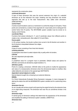 CHAPTER 16



represents the construction plane.
continued dimension
A type of linear dimension that uses the second extension line origin of a selected
dimension as its first extension line origin, breaking one long dimension into shorter
segments that add up to the total measurement. Also called chain dimension.
(DIMCONTINUE)
control frame
A series of point locations used as a mechanism to control the shape of a B-spline. These
points are connected by a series of line segments for visual clarity and to distinguish the
control frame from fit points. The SPLFRAME system variable must be turned on to
display control frames.
coordinate filters
Functions that extract individual X, Y, and Z coordinate values from different points to
create a new, composite point. Also called X,Y,Z point filters.
Coons patch
In 3D surface meshes, the bicubic surface (one curved in the M direction and another in
the N direction) interpolated between four edges.
crosshairs
A type of cursor consisting of two lines that intersect.
crossing selection
A rectangular area drawn to select objects fully or partly within its borders.
CTB file
SA color-dependent plot style table.
default
A predefined value for a program input or parameter. Default values and options for
ZWCAD commands are denoted by angle brackets (<>).
definition points
Points for creating a dimension. ZWCAD refers to the points to modify the appearance
and value of a nonassociative dimension when the dimensioned object is modified. Also
called defpoints and stored on the special layer DEFPOINTS.
dependent named objects (in xrefs)
Named objects brought into a drawing by an external reference.
DIESEL
For Direct Interpretively Evaluated String Expression Language. A macro language for
altering the status line with the MODEMACRO system variable and for customizing menu
items.
dimension line arc
An arc (usually with arrows at each end) spanning the angle formed by the extension lines
of an angle being measured. The dimension text near this arc sometimes divides it into
two arcs.
dimension style
A named group of dimension settings that determines the appearance of the dimension
and simplifies the setting of dimension system variables. (DIMSTYLE)
dimension text
358
 