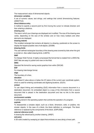 GLOSSARY



The measurement value of dimensioned objects.
dimension variables
A set of numeric values, text strings, and settings that control dimensioning features.
(DIMSTYLE)
direct distance entry
A method to specify a second point by first moving the cursor to indicate direction and
then entering a distance.
drawing area
The area in which your drawings are displayed and modified. The size of the drawing area
varies, depending on the size of the window and on how many toolbars and other
elements are displayed.
drawing extents
The smallest rectangle that contains all objects in a drawing, positioned on the screen to
display the largest possible view of all objects. (ZOOM)
drawing limits
The user-defined rectangular boundary of the drawing area covered by dots when the grid
is turned on. Also called drawing limits. (LIMITS)
DWF
For Design Web Format. A highly compressed file format that is created from a DWG file.
DWF files are easy to publish and view on the Web.
DWG
Standard file format for saving vector graphics from within ZWCAD.
DXF
For drawing interchange format.
edge
The boundary of a face.
elevation
The default Z value above or below the XY plane of the current user coordinate system,
which is used for entering coordinates and digitizing locations. (ELEV)
embed
To use object linking and embedding (OLE) information from a source document in a
destination document. An embedded object is a copy of the information from a source
document that is placed in the destination document and has no link to the source
document.
environment variable
A setting stored in the operating system that controls the operation of a program.
explode
To disassemble a complex object, such as a block, dimension, solid, or polyline, into
simpler objects. In the case of a block, the block definition is unchanged. The block
reference is replaced by the components of the block. (EXPLODE)
external reference (xref)
A drawing file referenced by another drawing. (XREF)
extrusion
A 3D solid created by sweeping an object that encloses an area along a linear path.
                                                                                       359
 