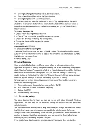 CREATE AND SAVE A DRAWING



 Drawing Exchange Format files with a .dxf file extension.
 Design Web Format files with a .dwf file extension.
 Drawing templates with a .dwt file extension.
You can also audit any open file to check it for errors. You specify whether you want
ZWCAD to fix any errors that are found automatically. ZWCAD fixes as many errors as
possible and any errors that cannot be fixed are reported as ―Ignored‖ in the Prompt
History window.
To open a damaged file
1 Choose File > Drawing Utilities>Recover.
2 In Files of Type, choose the type of file you want to recover.
3 Choose the directory containing the damaged file.
4 Choose the damaged file you want to recover.
5 Click Open.
Command line RECOVER
To check errors for a drawing file
1. With the drawing open that you want to check, choose File > Drawing Utilities > Audit.
2. Input Y or N to determine whether to recover the errors that are automatically found by
ZWCAD, and then press Enter.
Command line AUDIT
Drawing Recovery
Once terminated by hardware problems, power failure or software problems, the
application is capable of backup the opened drawing file. At the next startup, the program
starts ―Drawing Recovery‖ manager in which all of the auto-backup drawing files that have
been closed accidentally will be displayed. You can open the file of your demand by
double clicking at the Backup File list on the ―Drawing Recovery‖, if there is any damage
to the file, system attempts to recover the drawing in process of backup.
When program or system stopped by accident, the drawing files need to recover are
sorted into the following types:
 Recovered drawing file saved when program fails.( DWG )
 Auto saved file, so called ―auto-save‖ file (SV$)
 Backup file (BAK)
 Source drawing file ( DWG )

3.3. Save a Drawing
You save drawing files for later use just as you do with other Microsoft Windows
applications. You can also set up automatic saving and backup files and save only
selected objects.
The file extension for drawing files is .dwg, and unless you change the default file format
in which drawings are saved, drawings are saved in the latest drawing-file format.
After you have saved your drawing for the first time, you can save it with a new name. In
addition to drawing (.dwg) files, you can also save a drawing in a Drawing Exchange
Format (.dxf) file or a drawing template (.dwt) file.
If you created your drawing using a template, saving the drawing does not alter the

                                                                                         27
 