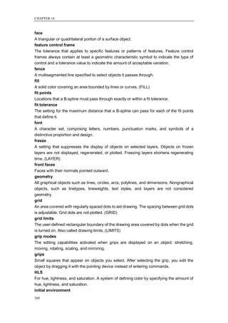 CHAPTER 16



face
A triangular or quadrilateral portion of a surface object.
feature control frame
The tolerance that applies to specific features or patterns of features. Feature control
frames always contain at least a geometric characteristic symbol to indicate the type of
control and a tolerance value to indicate the amount of acceptable variation.
fence
A multisegmented line specified to select objects it passes through.
fill
A solid color covering an area bounded by lines or curves. (FILL)
fit points
Locations that a B-spline must pass through exactly or within a fit tolerance.
fit tolerance
The setting for the maximum distance that a B-spline can pass for each of the fit points
that define it.
font
A character set, comprising letters, numbers, punctuation marks, and symbols of a
distinctive proportion and design.
freeze
A setting that suppresses the display of objects on selected layers. Objects on frozen
layers are not displayed, regenerated, or plotted. Freezing layers shortens regenerating
time. (LAYER)
front faces
Faces with their normals pointed outward.
geometry
All graphical objects such as lines, circles, arcs, polylines, and dimensions. Nongraphical
objects, such as linetypes, lineweights, text styles, and layers are not considered
geometry.
grid
An area covered with regularly spaced dots to aid drawing. The spacing between grid dots
is adjustable. Grid dots are not plotted. (GRID)
grid limits
The user-defined rectangular boundary of the drawing area covered by dots when the grid
is turned on. Also called drawing limits. (LIMITS)
grip modes
The editing capabilities activated when grips are displayed on an object: stretching,
moving, rotating, scaling, and mirroring.
grips
Small squares that appear on objects you select. After selecting the grip, you edit the
object by dragging it with the pointing device instead of entering commands.
HLS
For hue, lightness, and saturation. A system of defining color by specifying the amount of
hue, lightness, and saturation.
initial environment
360
 