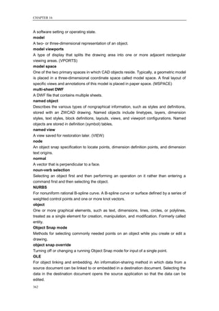 CHAPTER 16



A software setting or operating state.
model
A two- or three-dimensional representation of an object.
model viewports
A type of display that splits the drawing area into one or more adjacent rectangular
viewing areas. (VPORTS)
model space
One of the two primary spaces in which CAD objects reside. Typically, a geometric model
is placed in a three-dimensional coordinate space called model space. A final layout of
specific views and annotations of this model is placed in paper space. (MSPACE)
multi-sheet DWF
A DWF file that contains multiple sheets.
named object
Describes the various types of nongraphical information, such as styles and definitions,
stored with an ZWCAD drawing. Named objects include linetypes, layers, dimension
styles, text styles, block definitions, layouts, views, and viewport configurations. Named
objects are stored in definition (symbol) tables.
named view
A view saved for restoration later. (VIEW)
node
An object snap specification to locate points, dimension definition points, and dimension
text origins.
normal
A vector that is perpendicular to a face.
noun-verb selection
Selecting an object first and then performing an operation on it rather than entering a
command first and then selecting the object.
NURBS
For nonuniform rational B-spline curve. A B-spline curve or surface defined by a series of
weighted control points and one or more knot vectors.
object
One or more graphical elements, such as text, dimensions, lines, circles, or polylines,
treated as a single element for creation, manipulation, and modification. Formerly called
entity.
Object Snap mode
Methods for selecting commonly needed points on an object while you create or edit a
drawing.
object snap override
Turning off or changing a running Object Snap mode for input of a single point.
OLE
For object linking and embedding. An information-sharing method in which data from a
source document can be linked to or embedded in a destination document. Selecting the
data in the destination document opens the source application so that the data can be
edited.
362
 
