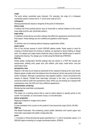GLOSSARY



origin
The point where coordinate axes intersect. For example, the origin of a Cartesian
coordinate system is where the X, Y, and Z axes meet at 0,0,0.
orthogonal
Having perpendicular slopes or tangents at the point of intersection.
Ortho mode
A setting that limits pointing device input to horizontal or vertical (relative to the current
snap angle and the user coordinate system).
page setup
A collection of plot device and other settings that affect the appearance and format of the
final output. These settings can be modified and applied to other layouts.
pan
To shift the view of a drawing without changing magnification.(PAN)
paper space
One of two primary spaces in which ZWCAD objects reside. Paper space is used for
creating a finished layout for printing or plotting, as opposed to doing drafting or design
work. You design your paper space viewports using a layout tab. Model space is used for
creating the drawing. You design your model using the Model tab.(PSPACE)
PCP file
Partial plotter configuration file.Plot settings that are stored in a PCP file include pen
assignments, plotting units, paper size, plot rotation, plot origin, scale factor, and pen
optimization level.
perspective view
Objects in 3D seen by an observer positioned at the viewpoint looking at the view center.
Objects appear smaller when the distance from the observer (at the view point) to the view
center increases. Although a perspective view appears realistic, it does not preserve the
shapes of objects. Parallel lines seemingly converge in the view, so measurements
cannot be made to scale from perspective views. When you are looking at a viewport with
a perspective view, the UCS icon has a different appearance.
photorealistic rendering
Rendering that resembles a photograph.
pick button
The button on a pointing device that is used to select objects or specify points on the
screen. For example, on a two-button mouse, it is the left button.
planar projection
Mapping of objects or images onto a plane.
plan view
A view orientation from a point on the positive Z axis toward the origin (0,0,0). (PLAN)
PMP file
Plot Model Parameter. File containing custom plotter calibration and custom paper size
information associated with plotter configuration file.
point
1. A location in three-dimensional space specified by X, Y, and Z coordinate values. 2. A
ZWCAD object consisting of a single coordinate location. (POINT)
                                                                                           363
 