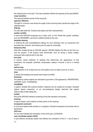 CHAPTER 16



the nearest point on the grid. The snap resolution defines the spacing of this grid.(SNAP)
snap resolution
The spacing between points of the snap grid.
specular reflection
The light in a narrow cone where the angle of the incoming beam equals the angle of the
reflected beam.
STB file
For plot style table file. Contains plot styles and their characteristics.
system variable
A name that ZWCAD recognizes as a mode, size, or limit. Read-only system variables,
such as DWGNAME, cannot be modified directly by the user.
template drawing
A drawing file with preestablished settings for new drawings such as zwcad.dwt and
zwcadiso.dwt; however, any drawing can be used as a template.
temporary files
Data files created during an ZWCAD session. ZWCAD deletes the files by the time you
end the session. If the session ends abnormally, such as during a power outage,
temporary files might be left on the disk.
text style
A named, saved collection of settings that determines the appearance of text
characters—for example, stretched, compressed, oblique, mirrored, or set in a vertical
column.
texture map
The projection of an image (such as a tile pattern) onto an object (such as a chair).
thaw
A setting that displays previously frozen layers.(LAYER)
thickness
The distance certain objects are extruded to give them a 3D appearance. (PROPERTIES,
CHPROP, ELEV, THICKNESS)
TILEMODE
A system variable that controls whether viewports can be created as movable, resizable
objects (layout viewports), or as nonoverlapping display elements that appear
side-by-side (model viewports).
toolbar
Part of the ZWCAD interface containing icons that represent commands.
tracking
A way to locate a point relative to other points on the drawing.
transparent command
A command started while another is in progress. Precede transparent commands with an
apostrophe.
UCS icon
An icon that indicates the orientation of the UCS axes. (UCSICON)
user coordinate system (UCS)
A user-defined coordinate system that defines the orientation of the X, Y, and Z axes in
366
 
