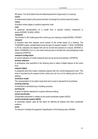 GLOSSARY



3D space. The UCS determines the default placement of geometry in a drawing.
vector
A mathematical object with precise direction and length but without specific location.
vertex
A location where edges or polyline segments meet.
view
A graphical representation of a model from a specific location (viewpoint) in
space.(VPOINT, DVIEW, VIEW)
viewpoint
The location in 3D model space from which you are viewing a model.(DVIEW, VPOINT)
viewport
A bounded area that displays some portion of the model space of a drawing. The
TILEMODE system variable determines the type of viewport created. 1. When TILEMODE
is off (0), viewports are objects that can be moved and resized on a layout. (MVIEW) 2.
When TILEMODE is on (1), the entire drawing area is divided into nonoverlapping model
viewports.(VPORTS)
viewport configuration
A named collection of model viewports that can be saved and restored. (VPORTS)
window selection
A rectangular area specified in the drawing area to select multiple objects at the same
time.
wipeout object
A polygonal area that masks underlying objects with the current background color. This
area is bounded by the wipeout frame, which you can turn on for editing and turn off for
plotting.
wireframe model
The representation of an object using lines and curves to represent its boundaries.
working drawing
A drawing for manufacturing or building purposes.
working set
A group of objects selected for in-place reference editing.
world coordinates
Coordinates expressed in relation to the world coordinate system (WCS).
world coordinate system (WCS)
A coordinate system used as the basis for defining all objects and other coordinate
systems.
zoom
To reduce or increase the apparent magnification of the drawing area. (ZOOM)




                                                                                         367
 