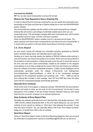 CREATE AND SAVE A DRAWING



Command line SAVEAS
TIP You can also export drawing files to various file formats.
Reduce the Time Required to Save a Drawing File
In order to reduce the time of saving a drawing file, you can specify the incremental save
percentage on the Open and Save tap of Options dialog box or from the ISAVEPERCENT
system variable.
The incremental save updates only the portions of the saved drawing file you changed.
Drawing files will contain a percentage of potentially wasted space when you use
incremental saves. This percentage increases after each incremental save until it reaches
the specified maximum value, and then a full save is perform.
When the ISAVEPERCENT system variable is set to 0, all saves are full saves. This
option required more time to save a drawing file but can reduce the size of drawing files. It
is recommend you perform a full save before transmitting or archiving a drawing.

3.4. Error Report
An error report module will intercept any unhandled exception generated by ZWCAD,
build a complete debug report, and optionally send a crash report.
Sending error report may help assess the stability of ZWCAD software while working in
user environment, and improve the quality of our product. When errors are encountered in
the procedure of some programs, a dialog box pops up for the user to record the cause of
the error and send error report automatically created by the software to the assigned
email address so as to help us diagnose the cause of the error and improve our software.
Once the software encounters exceptional shutdown, a folder named BugReport will be
automatically generated under the catalog C:Documents and SettingsUser
AccountApplication DataCrashReport, in which all of the compressed packages
generated for the exceptional situations are contained, with *.TXT，*.DMP as well as
error drawing files included in each package. Here TXT and DMP files share the same
name with the compressed package automatically generated.
Describe Error Contents
When errors occur in the program, a dialog box prompts ―ZWCAD.EXE has encountered a
problem and needs to close, we are sorry for the inconveniences‖ for the user to input
descriptions of the problem in the text window showing "Describe what you were doing
when the error occurred", whereas it is an optional requirement.
View Contents of Error Report Files
Generally, the software generates three error reporting files, individually named as *.TXT,
*.DMP and the crashed drawing file itself. In this error report dialog box, you can see the
contents of error reports by clicking on ―Click here‖ links following the prompts ―To see
what this report contains‖. You can optionally select a file in the ―Error Report Contents‖
dialog box, or double click a file to view its contents.
Send Error Report
Clicks on ―Send Error Report‖ button on the Error Reporting dialog box, then you can send
the information of assigned error reports to CrashReport@ZWCAD.com as well as its
                                                                                          29
 