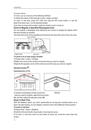 CHAPTER 4



Zooming methods
To zoom, you can use any of the following methods:
To define the portion of the drawing to zoom, create a window.
To zoom in real time, press Ctrl +hold and drag the left mouse button, or use the
Real-Time Zoom tool ( ) on the standard toolbar.
If you have a mouse with a wheel, rotate the wheel to zoom in and out.
Zoom to Magnify a Specified Rectangular Area
You can specify a rectangular area defined by two corners to display the objects within
that area as large as possibly.
The lower-left corner of the specified area becomes the lower-left corner of the new view.




To zoom in to an area using a window
1 Choose View > Zoom > Window.
2 Select one corner of the window around the area you want to magnify.
3 Specify the opposite corner of the window around the area you want to magnify.

Standard toolbar
Command line ZOOM




To specify a rectangular window around the               Results
 area you want to magnify, select first one corner
(A), and then select the opposite corner (B).
Zoom in Real Time
With the Realtime option, you zoom dynamically by moving your pointing device up or
down. By right-clicking, you can display a shortcut menu with additional viewing options.
To zoom in real time
1Choose View > Zoom > Realtime.
2 Hold the Ctrl and the left mouse button, then drag the cursor.
3 To zoom in, move the cursor up the screen; to zoom out, move the cursor down the
screen.
32
 