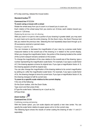 CONTROL THE DRAWING VIEW



4 To stop zooming, release the mouse button.

Standard toolbar
Command line RTZOOM
To zoom using a mouse with a wheel
Rotate the wheel away from you to zoom in or toward you to zoom out.
Each rotation of the wheel away from you zooms out .8 times; each rotation toward you
zooms in 1.25 times.
Displaying the previous view of a drawing
After you zoom in or pan to view a portion of your drawing in greater detail, you may want
to zoom back out to see the entire drawing. On the Zoom menu, the Zoom Previous tool
lets you restore the previous view. Selecting this tool repeatedly steps back through up to
25 successive zoomed or panned views.
Zooming to a specific scale
You can increase or decrease the magnification of your view by a precise scale factor
measured relative to the overall size of the drawing or in relation to the current display.
When you change the magnification factor, the portion of the drawing located at the center
of the current viewport remains centered on the screen.
To change the magnification of the view relative to the overall size of the drawing, type a
number representing the magnification scale factor. For example, if you type a scale factor
of 2, the drawing appears at twice its original size. If you type a magnification factor of .5,
the drawing appears at half its original size.
You can also change the magnification of the drawing relative to its current magnification
by adding an x after the magnification scale factor. For example, if you type a scale factor
of 2x, the drawing changes to twice its current size. If you type a magnification factor of .5x,
the drawing changes to half its current size.
To zoom to a specific scale relative to the current display
1 Do one of the following:
On the Zoom toolbar, click the Zoom Scale.
Type zoom and then press Enter.
2 Type the scale factor, followed by an x (such as 2x).
3 Press Enter.

Zoom toolbar
Command line ZOOM
Combining zooming and panning
With the Center option, you can scale objects and specify a new view center. You can
specify the scale factor relative to paper space unit or to the current view.
The following figure shows the results of center scaling the drawing of ratio 1:1 and 2:1
separately.




                                                                                             33
 