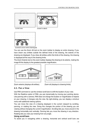 CONTROL THE DRAWING VIEW




You can use the Zoom All tool on the zoom toolbar to display an entire drawing. If you
have drawn any entities outside the defined limits of the drawing, the extents of the
drawing are displayed. If you drew all entities within the limits of the drawing, the drawing
is displayed all the way to the drawing limits.
The Zoom Extents tool on the zoom toolbar displays the drawing to its extents, making the
image fill the display to the greatest possible magnification.




Zoom extents (displays all entities).      Zoom all (displays to drawing limits).

4.3. Pan a View
Use PAN command or use the window scroll bars to shift the location of your view.
With the Realtime option of PAN, you pan dynamically by moving your pointing device.
Like panning with a camera, PAN does not change the location or magnification of objects
on your drawing; it changes only the view. By right-clicking, you can display a shortcut
menu with additional viewing options.
You can move the view of a drawing displayed in the current viewport by scrolling,
panning, or rotating the view. Doing this changes the portion of the drawing you are
viewing without changing the current magnification. Scrolling lets you move around in the
drawing horizontally and vertically. Panning lets you move the drawing in any direction.
Rotating lets you view your drawing from any angle.
Using scroll bars
To assist you in navigating within a drawing, horizontal and vertical scroll bars are
                                                                                           35
 