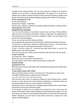 CHAPTER 4



available in each drawing window. The size of the scroll box in relation to the scroll bar
indicates the current level of drawing magnification. The position of the scroll box in
relation to the scroll bar indicates the location of the center of the drawing in relation to the
extents of the drawing (the smallest rectangle containing all the entities in the drawing).
To turn scroll bars on or off
Do one of the following:
Choose View >Display > Scroll Bars.
Choose Tools > Options > Display tab, and select Display Scroll Bars in drawing window.
Command line SCROLLBAR
Using the Pan command
You can move the drawing in any direction using the pan command. Panning shifts or
slides the view of the drawing horizontally, vertically, or diagonally. The magnification of
the drawing remains the same, as does its orientation in space. The only change is the
portion of the drawing displayed.
To pan, you can use any of the following methods:
For precise panning, specify two points defining the magnitude and direction of the pan.
The first point, or base point, indicates the starting point of the pan. The second point
indicates the amount of pan displacement relative to the first point.
To pan in real time, press Ctrl + Hold and drag right mouse button, or use the Pan
Realtime tool on the standard toolbar.
If you have a mouse with a wheel, press and hold the wheel, and then move the mouse.
To pan in real time
1 Choose View > Zoom > Realtime.
2 Move the cursor in the direction you want to pan.
3 To stop panning, press Enter or right click the mouse to choose edit.
Standard toolbar
Command line PAN
TIP Hold down the right mouse button while simultaneously pressing and holding Ctrl to
pan in real time.
To pan using a mouse with a wheel
Press and hold the wheel, and then move the mouse in the direction you want to pan.
(The MBUTTONPAN system variable controls this feature.)
Use Aerial View Window to Pan and Zoom Drawings
With the Aerial view function, it's allowed to display the entire drawing using a window
opened in current drawing, the current drawing is displayed as a wide frame mark, you
can quickly change the views in current viewport via this window.
Aerial view window is quite useful when displaying a large drawing within a small window,
and perform pan and zoom operations quickly.
In the process of drawing, you can directly pan and zoom the view in the aerial view
window if the window is open, without affecting you while doing other operations. You can
also specify new views for current drawing while panning and zooming within aerial view
window. Meanwhile, you don't have to input relevant command or choose from menu
options in ZWCAD platform.


36
 