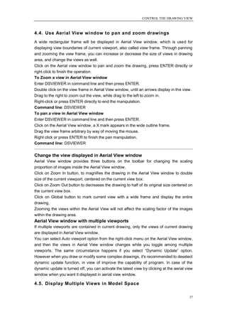 CONTROL THE DRAWING VIEW



4.4. Use Aerial View window to pan and zoom drawings
A wide rectangular frame will be displayed in Aerial View window, which is used for
displaying view boundaries of current viewport, also called view frame. Through panning
and zooming the view frame, you can increase or decrease the size of views in drawing
area, and change the views as well.
Click on the Aerial view window to pan and zoom the drawing, press ENTER directly or
right click to finish the operation.
To Zoom a view in Aerial View window
Enter DSVIEWER in command line and then press ENTER.
Double click on the view frame in Aerial View window, until an arrows display in the view.
Drag to the right to zoom out the view, while drag to the left to zoom in.
Right-click or press ENTER directly to end the manipulation.
Command line: DSVIEWER
To pan a view in Aerial View window
Enter DSVIEWER in command line and then press ENTER.
Click on the Aerial View window, a X mark appears in the wide outline frame.
Drag the view frame arbitrary by way of moving the mouse.
Right click or press ENTER to finish the pan manipulation.
Command line: DSVIEWER


Change the view displayed in Aerial View window
Aerial View window provides three buttons on the toolbar for changing the scaling
proportion of images inside the Aerial View window.
Click on Zoom In button, to magnifies the drawing in the Aerial View window to double
size of the current viewport, centered on the current view box.
Click on Zoom Out button to decreases the drawing to half of its original size centered on
the current view box.
Click on Global button to mark current view with a wide frame and display the entire
drawing.
Zooming the views within the Aerial View will not affect the scaling factor of the images
within the drawing area.
Aerial View window with multiple viewports
If multiple viewports are contained in current drawing, only the views of current drawing
are displayed in Aerial View window.
You can select Auto viewport option from the right-click menu on the Aerial View window,
and then the views in Aerial View window changes while you toggle among multiple
viewports. The same circumstance happens if you select ―Dynamic Update‖ option.
However when you draw or modify some complex drawings, it's recommended to deselect
dynamic update function, in view of improve the capability of program. In case of the
dynamic update is turned off, you can activate the latest view by clicking at the aerial view
window when you want it displayed in aerial view window.

4.5. Display Multiple Views in Model Space

                                                                                           37
 