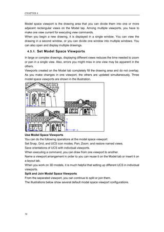 CHAPTER 4



Model space viewport is the drawing area that you can divide them into one or more
adjacent rectangular views on the Model tap. Among multiple viewports, you have to
make one view current for executing view commands.
When you begin a new drawing, it is displayed in a single window. You can view the
drawing in a second window, or you can divide one window into multiple windows. You
can also open and display multiple drawings.

     4.5.1. Set Model Space Viewports

In large or complex drawings, displaying different views reduces the time needed to zoom
or pan in a single view. Also, errors you might miss in one view may be apparent in the
others.
Viewports created on the Model tab completely fill the drawing area and do not overlap.
As you make changes in one viewport, the others are updated simultaneously. Three
model space viewports are shown in the illustration.




Use Model Space Viewports
You can do the following operations at the model space viewport:
Set Snap, Grid, and UCS icon modes; Pan; Zoom; and restore named views.
Save orientations of UCS with individual viewports.
When executing a command, you can draw from one viewport to another.
Name a viewport arrangement in order to you can reuse it on the Model tab or insert it on
a layout tab.
When you work on 3D models, it is much helpful that setting up different UCS in individual
viewports.
Split and Join Model Space Viewports
From the separated viewport, you can continue to split or join them.
The illustrations below show several default model space viewport configurations.




38
 