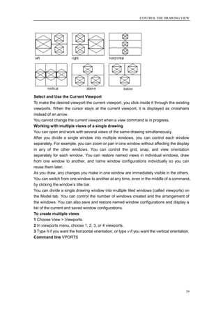 CONTROL THE DRAWING VIEW




Select and Use the Current Viewport
To make the desired viewport the current viewport, you click inside it through the existing
viewports. When the cursor stays at the current viewport, it is displayed as crosshairs
instead of an arrow.
You cannot change the current viewport when a view command is in progress.
Working with multiple views of a single drawing
You can open and work with several views of the same drawing simultaneously.
After you divide a single window into multiple windows, you can control each window
separately. For example, you can zoom or pan in one window without affecting the display
in any of the other windows. You can control the grid, snap, and view orientation
separately for each window. You can restore named views in individual windows, draw
from one window to another, and name window configurations individually so you can
reuse them later.
As you draw, any changes you make in one window are immediately visible in the others.
You can switch from one window to another at any time, even in the middle of a command,
by clicking the window‘s title bar.
You can divide a single drawing window into multiple tiled windows (called viewports) on
the Model tab. You can control the number of windows created and the arrangement of
the windows. You can also save and restore named window configurations and display a
list of the current and saved window configurations.
To create multiple views
1 Choose View > Viewports.
2 In viewports menu, choose 1, 2, 3, or 4 viewports.
3 Type h if you want the horizontal orientation, or type v if you want the vertical orientation.
Command line VPORTS




                                                                                             39
 