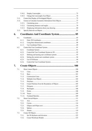 5.10.2. Display Lineweights ........................................................................................ 73
           5.10.3. Change the Lineweight of an Object ............................................................... 74
     5.11.      Control the Display of Overlapped Objects ............................................................ 75
     5.12.      Extract or Calculate Geometric Information from Objects ..................................... 77
           5.12.1. Calculating areas ............................................................................................. 77
           5.12.2. Calculating distances and angles ..................................................................... 79
           5.12.3. Displaying information about your drawing ................................................... 80
     5.13.      Specify Intervals on Objects ................................................................................... 81

6.          Coordinates And Coordinate System ......................... 85
     6.1.      Coordinates ............................................................................................................. 85
          6.1.1.   Enter 2D Coordinates ...................................................................................... 85
          6.1.2.   Using three-dimensional coordinates .............................................................. 88
          6.1.3.   Use Coordinate Filters ..................................................................................... 89
     6.2.      Control the User Coordinate System ....................................................................... 91
          6.2.1.   Coordinate System .......................................................................................... 91
          6.2.2.   Control the User Coordinate System in 3D ..................................................... 92
          6.2.3.   Defining and naming user coordinate systems ................................................ 93
          6.2.4.   Setting the current user coordinate system ...................................................... 94
          6.2.5.   Use UCS Presets ............................................................................................. 94
          6.2.6.   Control the User Coordinate System ............................................................... 94

7.          Create Objects ........................................................... 100
     7.1.      Draw Linear Objects ............................................................................................. 100
          7.1.1.   Lines .............................................................................................................. 100
          7.1.2.   Rays ............................................................................................................... 101
          7.1.3.   Construction Lines ........................................................................................ 101
          7.1.4.   Multiple-Line Objects ................................................................................... 102
          7.1.5.   Polylines ........................................................................................................ 103
          7.1.6.   Create Polylines from the Boundaries of Objects ......................................... 105
          7.1.7.   Polygons ........................................................................................................ 107
          7.1.8.   Rectangles ..................................................................................................... 108
          7.1.9.   Points ............................................................................................................. 108
          7.1.10. Traces ............................................................................................................ 109
          7.1.11. Freehand Sketches ......................................................................................... 109
     7.2.      Draw Curved Objects ............................................................................................ 111
          7.2.1.   Arcs ............................................................................................................... 111
          7.2.2.   Circles ........................................................................................................... 114
          7.2.3.   Ellipses and Ellipse arcs ................................................................................ 116
          7.2.4.   Splines ........................................................................................................... 117
          7.2.5.   Dounts ........................................................................................................... 119
     7.3.      Create 3D Objects ................................................................................................. 121
          7.3.1.   Set 3D thickness and elevation ...................................................................... 122
          7.3.2.   Create Wireframe Models ............................................................................. 123
 