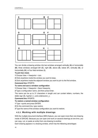CHAPTER 4




You can divide a drawing window into two windows arranged vertically (A) or horizontally
(B); three windows arranged left (C), right (D), above (E), below (F), vertically (G), or
horizontally (H); or four tiled windows (I).
To join two views
1 Choose View > Viewports > Join.
2 Click anywhere inside the window you want to keep.
3 Click anywhere inside the adjacent window you want to join to the first window.
Command line VPORTS
To name and save a window configuration
1 Choose View > Viewports > Save Viewports.
2 Type a configuration name, and then press Enter.
The name can be up to 31 characters in length and can contain letters, numbers, the
dollar sign ($), hyphen (-), and underscore (_).
Command line VPORTS
To restore a named window configuration
1 Type –vports and press ENTER.
2 On the command line, type restore.
3 Type the name of the window configuration you want to restore.

     4.5.2. Working with multiple drawings

With the multiple document interface (MDI) feature, you can open more than one drawing
inside of ZWCAD. Because you can open and work on several drawings at one time, you
can copy, cut, or paste an entity from one drawing to another.
Each drawing appears in a drawing window, which has the following advantages:

40
 