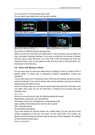 CONTROL THE DRAWING VIEW



You can see two or more drawings side by side.
You can easily copy entities from one drawing to another.




One session of ZWCAD with four drawings open.
When you work with more than one drawing open in its own window, you can easily cut,
copy, and paste in between drawings. If you copy an entity from one window to another
and then want to undo that action, you must undo it from the drawing into which you
copied the entity. If you cut and paste an entity and then want to undo that action, you
must undo it in both drawings.

4.6. Save and Restore Views
You can save views by name and restore them for plotting or when you need to refer to
specific details. A named view is comprised of specific magnification, location and
orientation.
You can also restore up to 10 previous views. When you end drawing, the previous views
cannot be restored. If you want to restore views among sessions, you have to save the
drawing along with views by name.
When you restore views, you can view all saved views along with their information. You
can delete views when you do not need them. A drawing can be saved along with
unlimited views.
Save a View
When you name and save a view, the following settings are saved:
Magnification, center point, and view direction
The location of the view: the Model tab or a specific layout tab
Layer visibility in the drawing at the time the view is saved
User coordinate system
3D perspective and clipping
If you have divided the drawing window into multiple views, you can save the current
window arrangement so that you can recall it to the screen later. The number and
placement of the windows are saved exactly as they are currently displayed. The settings
for each window are also saved.
Restore a Named View
                                                                                      41
 