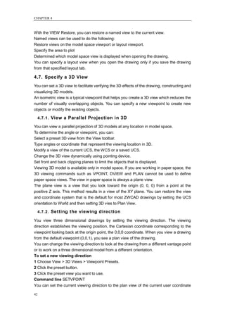 CHAPTER 4



With the VIEW Restore, you can restore a named view to the current view.
Named views can be used to do the following:
Restore views on the model space viewport or layout viewport.
Specify the area to plot
Determined which model space view is displayed when opening the drawing.
You can specify a layout view when you open the drawing only if you save the drawing
from that specified layout tab.

4.7. Specify a 3D View
You can set a 3D view to facilitate verifying the 3D effects of the drawing, constructing and
visualizing 3D models.
An isometric view is a typical viewpoint that helps you create a 3D view which reduces the
number of visually overlapping objects. You can specify a new viewpoint to create new
objects or modify the existing objects.

     4.7.1. View a Parallel Projection in 3D

You can view a parallel projection of 3D models at any location in model space.
To determine the angle or viewpoint, you can:
Select a preset 3D view from the View toolbar.
Type angles or coordinate that represent the viewing location in 3D.
Modify a view of the current UCS, the WCS or a saved UCS.
Change the 3D view dynamically using pointing device.
Set front and back clipping planes to limit the objects that is displayed.
Viewing 3D model is available only in model space. If you are working in paper space, the
3D viewing commands such as VPOINT, DVIEW and PLAN cannot be used to define
paper space views. The view in paper space is always a plane view.
The plane view is a view that you look toward the origin (0, 0, 0) from a point at the
positive Z axis. This method results in a view of the XY plane. You can restore the view
and coordinate system that is the default for most ZWCAD drawings by setting the UCS
orientation to World and then setting 3D vies to Plan View.

     4.7.2. Setting the viewing direction

You view three dimensional drawings by setting the viewing direction. The viewing
direction establishes the viewing position, the Cartesian coordinate corresponding to the
viewpoint looking back at the origin point, the 0,0,0 coordinate. When you view a drawing
from the default viewpoint (0,0,1), you see a plan view of the drawing.
You can change the viewing direction to look at the drawing from a different vantage point
or to work on a three dimensional model from a different orientation.
To set a new viewing direction
1 Choose View > 3D Views > Viewpoint Presets.
2 Click the preset button.
3 Click the preset view you want to use.
Command line SETVPOINT
You can set the current viewing direction to the plan view of the current user coordinate

42
 