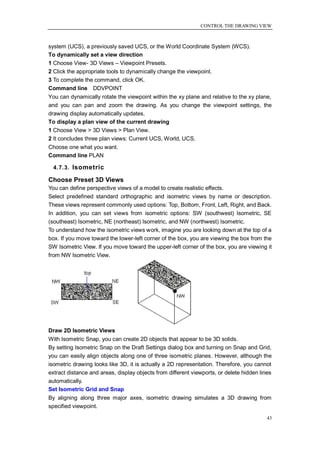 CONTROL THE DRAWING VIEW



system (UCS), a previously saved UCS, or the World Coordinate System (WCS).
To dynamically set a view direction
1 Choose View- 3D Views – Viewpoint Presets.
2 Click the appropriate tools to dynamically change the viewpoint.
3 To complete the command, click OK.
Command line DDVPOINT
You can dynamically rotate the viewpoint within the xy plane and relative to the xy plane,
and you can pan and zoom the drawing. As you change the viewpoint settings, the
drawing display automatically updates.
To display a plan view of the current drawing
1 Choose View > 3D Views > Plan View.
2 It concludes three plan views: Current UCS, World, UCS.
Choose one what you want.
Command line PLAN

  4.7.3. Isometric

Choose Preset 3D Views
You can define perspective views of a model to create realistic effects.
Select predefined standard orthographic and isometric views by name or description.
These views represent commonly used options: Top, Bottom, Front, Left, Right, and Back.
In addition, you can set views from isometric options: SW (southwest) Isometric, SE
(southeast) Isometric, NE (northeast) Isometric, and NW (northwest) Isometric.
To understand how the isometric views work, imagine you are looking down at the top of a
box. If you move toward the lower-left corner of the box, you are viewing the box from the
SW Isometric View. If you move toward the upper-left corner of the box, you are viewing it
from NW Isometric View.




Draw 2D Isometric Views
With Isometric Snap, you can create 2D objects that appear to be 3D solids.
By setting Isometric Snap on the Draft Settings dialog box and turning on Snap and Grid,
you can easily align objects along one of three isometric planes. However, although the
isometric drawing looks like 3D, it is actually a 2D representation. Therefore, you cannot
extract distance and areas, display objects from different viewports, or delete hidden lines
automatically.
Set Isometric Grid and Snap
By aligning along three major axes, isometric drawing simulates a 3D drawing from
specified viewpoint.

                                                                                          43
 