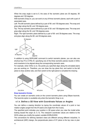 CHAPTER 4



When the snap angle is set to 0, the axes of the isometric plane are 30 degrees, 90
degrees and 150 degrees.
With Isometric Snap on, you can work on any of three isometric planes, each with a pair of
associated axes.
Left. The left isometric plane defined by a pair of 90- and 150-degrees axes. The snap and
grips align along the 90- and 150-degree axes.
Top. The top isometric plane defined by a pair of 30- and 150-degrees axes. The snap and
grips align along the 30- and 150-degrees axes.
Right. The right isometric plane defined by a pair of 90- and 30-degrees axes. The snap
and grips align along the 90- and 30-degrees axes.




In addition to using ISOPLANE command to switch isometric planes, you can also use
shortcut key F5 or CTRL+E. specifying one of the three isometric planes results in Ortho
and crosshairs to be aligned along the corresponding isometric axes.
For example, when Ortho is on, the points you specified align along the simulated plane
you are working on. Therefore, you can draw the top plane first, and switch to the left
plane to draw another side, and then switch to the right plane to complete the drawing.




Draw Isometric Circles
You can create an isometric circle on the current isometric plane using Ellipse Isocircle.
The Isocircle option is available only when the Isometric Snap is on.

     4.7.4. Define a 3D View with Coordinate Values or Angles

You can define a viewing direction by typing the coordinate values of a point or two
rotation angles (angle from the XY plane and angle from the X axis).
The specified point indicates your position in 3D space when you view the model while
looking toward the origin (0, 0, 0). The viewpoint coordinate values are relative to the
WCS unless you modify the system variable WORLDVIEW.
The conventions for defining standard views are different among different industries. In
architectural (ARC) design, the perpendicular plane of XY plane is the top view or plan

44
 