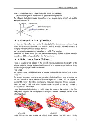CONTROL THE DRAWING VIEW



view; in mechanical design, the perpendicular view is the front view.
DDVPOINT is designed to rotate views to specify a viewing direction.
The following illustration shows a view defined by two angles relative to the X axis and the
XY plane of the WCS.




  4.7.5. Change a 3D View Dynamically

You can view objects from any viewing direction by holding down mouse or other pointing
device and moving dynamically. With dynamic viewing, you can display the effects of
changing viewpoint while you change the view.
You can execute move or zoom operations as the 3D Orbit is active.
When the 3D Orbit is active, you are not allowed to modify objects. To close 3D Orbit,
press Enter, ESC or choose Exit from the shortcut menu.

  4.7.6. Hide Lines or Shade 3D Objects

Hides or shapes for 3D objects in the current drawing, suppresses the display of the
objects (partly or entirely) that are located behind other objects, or generates a simply
shaded image displayed in the current view.
Hide Lines
You can suppress the objects (partly or entirely) that are located behind other objects
using Hide.
The system generates wireframe representations including hidden lines when you use
VPOINT, DVIEW or VIEW command to create objects in 3D view. You can use HIDE
command to remove the hidden lines to verify the current placement of these surfaces.
When you view or plot wireframes, complex drawings usually appear too cluttered to
convey accurate information.
Hiding background objects that in reality would be obscured by objects in the front
background simplifies the display of the drawing and clarifies the design. Shown as the
following picture:




Hiding background lines makes the display much clearer, but you cannot modify

                                                                                          45
 