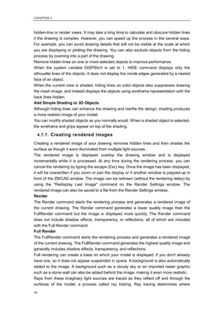 CHAPTER 4



hidden-line or render views. It may take a long time to calculate and obscure hidden lines
if the drawing is complex. However, you can speed up the process in the several ways.
For example, you can avoid drawing details that will not be visible at the scale at which
you are displaying or plotting the drawing. You can also exclude objects from the hiding
process by zooming into a part of the drawing.
Remove hidden lines on one or more selected objects to improve performance.
When the system variable DISPSILH is set to 1, HIDE command displays only the
silhouette lines of the objects. It does not display the inside edges generated by a nested
face of an object.
When the current view is shaded, hiding lines on solid objects also suppresses drawing
the mesh image, and instead displays the objects using wireframe representation with the
back lines hidden.
Add Simple Shading to 3D Objects
Although hiding lines can enhance the drawing and clarifie the design, shading produces
a more realistic image of your model.
You can modify shaded objects as you normally would. When a shaded object is selected,
the wireframe and grips appear on top of the shading.

     4.7.7. Creating rendered images

Creating a rendered image of your drawing removes hidden lines and then shades the
surface as though it were illuminated from multiple light sources.
The rendered image is displayed overtop the drawing window and is displayed
incrementally while it is processed. At any time during the rendering process, you can
cancel the rendering by typing the escape (Esc) key. Once the image has been displayed,
it will be overwritten if you zoom or pan the display or if another window is popped-up in
front of the ZWCAD window. The image can be redrawn (without the rendering delay) by
using the "Redisplay Last Image" command on the Render Settings window. The
rendered image can also be saved to a file from the Render Settings window.
Render
The Render command starts the rendering process and generates a rendered image of
the current drawing. The Render command generates a lower quality image than the
FullRender command but the image is displayed more quickly. The Render command
does not include shadow effects, transparency, or reflections, all of which are included
with the Full Render command.
Full Render
The FullRender command starts the rendering process and generates a rendered image
of the current drawing. The FullRender command generates the highest quality image and
generally includes shadow effects, transparency, and reflections.
Full rendering can create a base on which your model is displayed, if you don't already
have one, so it does not appear suspended in space. A background is also automatically
added to the image. A background such as a cloudy sky or an imported raster graphic
such as a stone wall can also be added behind the image, making it even more realistic.
Rays from these imaginary light sources are traced as they reflect off and through the
surfaces of the model, a process called ray tracing. Ray tracing determines where

46
 