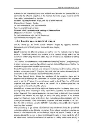 CONTROL THE DRAWING VIEW



shadows fall and how reflections on shiny materials such as metal and glass appear. You
can modify the reflective properties of the materials that make up your model to control
how the light rays reflect off its surfaces.
To create a quickly rendered image, use any of these methods
Choose View > Render > Render.
On the Render toolbar, click the Render tool.
Type render and then press Enter.
To create a fully rendered image, use any of these methods
Choose View > Render > Full Render.
On the Render toolbar, click the Full Render tool.
Type fullrender and then press Enter.

  4.7.8. Creating custom rendered images

ZWCAD allows you to create custom rendered images by applying materials,
backgrounds, and lighting (including shadows) to your drawing.
Materials
Specify materials for different surfaces and define how the materials map to those
surfaces. Predefined materials are available in the materials library, which can be
customized further using the built-in editor. You can choose to use procedural or bitmap
materials.
 The Material includes Material Library and Material Mapping. Material Library allows you
to select from among a variety of predefined materials. Material Mapping controls how the
material is mapped to the surfaces in the drawing.
Most of the procedural materials and bitmapped materials are 2D in nature, while the
surfaces in the drawing are 3D. Therefore there must be some method of mapping the 3D
coordinates of the surface to the 2D coordinates of the material.
The Plane Normal Vector defines the orientation of the projection plane and is
perpendicular (or normal) to the plane itself. For example, if you would like the projection
plane to be the X-Y plane, the normal vector would be the Z Axis. For a Cylindrical
projection, this vector defines the axis of the cylinder. For a Spherical projection, the
vector points to the north pole of the sphere.
Materials can be assigned to either individual drawing entities, to drawing layers, or to
drawing colors. When rendering an entity, first material properties are retrieved for that
entity if they exist. If no material assignment has been made for that entity, then material
properties are retrieved for the layer on which that entity resides. If no material
assignment has been made for the layer, then material properties associated with the
drawing color are used. Finally if no material properties have been assigned to that color,
then the entity is rendered using the DEFAULT material properties and the drawing color
that it has been assigned.
The quickest way to get started with materials is to select from among the predefined
materials available on the Material Library tab. The available predefined materials are
shown in a file selection box on the left-hand side of the window. Folders in the file
selection box can be opened or closed by clicking on the plus or minus sign to the left of
the folder name. Individual materials can be selected by clicking on the name (ending in

                                                                                          47
 