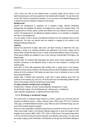 CHAPTER 4



".tex"). Once you click on the material name, a preview image will be shown in the
right-hand-side area, and the properties for that material will be loaded. You can then click
on the "OK" button to accept the properties, or you can click on the Material Mapping tab
to adjust the way the material is mapped to the surface.
Backgrounds
Specify the background or backdrop for a rendered image. Several predefined
backgrounds are available. By default, no background is used and it appears black. The
background is an infinite, planar surface and reflects off of any reflective surfaces in your
model. The background is not affected by lighting however, so no shadows or highlights
are seen on the background.
You can select or edit a variety of predefined materials from the materials library for the
background. You also can specify how the material is mapped to the surface in the
Materials Mapping dialog box.
Lighting
Specify the placement of lights, light color, and light intensity to determine how your
drawing or scene is lit, including shadows and reflections in the scene. Lights can be
placed either outside the field of view or inside to illuminate different areas of the scene.
Three types of lights are available to use in your drawing, Ambient light, Point lights, and
Distant lights.
Ambient light: An Ambient light illuminates the entire scene evenly (depending on the
Ambient component of the Material finish). It does not cast shadows or change with
viewing angle.
Point light: A Point light represents light emitting from a single point in the drawing.
Shadows will be cast by surfaces in the drawing and you will see highlights where the light
reflects off of the surfaces. Point lights can also have a size or diameter to them so that
they cast soft shadows.
Distant light: A Distant light represents a light from a large distance away from the
surfaces in the drawing (e.g. the sun). All of the light rays are essentially parallel to each
other so the shadows cast by the light have sharp edges.
To apply materials, backgrounds, and lighting
Choose View > Render, and then choose Materials, Background, or Light.
On the Render toolbar, click the Materials tool , Background , or Lights tool.
Type materials, backgrounds, or lighting and then press Enter.

     4.7.9. Printing a rendered image

You cannot print a rendered image directly to a printer. Instead, you must first save the
drawing to a different format — either a bitmap (.bmp), JPEG (.jpg), TIFF (.tif), TrueVision
TGA (.tga), or Portable Network Graphic (.png). After you save a rendered image, you can
print it from another graphics program.
Once you have generated a rendered image that you would like to save, you can use the
"Save Last Image" button in the Render Settings dialog box to save the image to a file.
Images can be saved in BMP, JPEG, TIFF, TGA, or PNG format. The saved image will be
in 24 bit, full-color format at the same resolution as rendered on the screen. You also save
the render image by click the Render in the Render to File tap from the Render Settings d

48
 