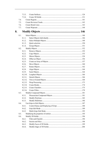 7.3.3.   Create Surfaces.............................................................................................. 124
            7.3.4.   Create 3D Solids ........................................................................................... 131
     7.4.        Create Regions ...................................................................................................... 141
     7.5.        Create Revision Clouds ......................................................................................... 143
     7.6.        Create Break Lines ................................................................................................ 143
     7.7.        Create Wipeouts .................................................................................................... 144

8.          Modify Objects .......................................................... 146
     8.1.        Select Objects ........................................................................................................ 146
            8.1.1.    Select Objects Individually ........................................................................... 146
            8.1.2.    Select Multiple Objects ................................................................................. 148
            8.1.3.    Quick selection .............................................................................................. 150
            8.1.4.    Group Objects ............................................................................................... 151
     8.2.        Modify Objects ..................................................................................................... 152
            8.2.1.    Remove Objects ............................................................................................ 152
            8.2.2.    Copy Objects ................................................................................................. 153
            8.2.3.    Mirror Objects ............................................................................................... 154
            8.2.4.    Offset an Object ............................................................................................ 156
            8.2.5.    Create an Array of Objects ............................................................................ 157
            8.2.6.    Move Objects ................................................................................................ 160
            8.2.7.    Rotate Objects ............................................................................................... 162
            8.2.8.    Align Objects ................................................................................................ 164
            8.2.9.    Scale Objects ................................................................................................. 164
            8.2.10. Lengthen Objects .......................................................................................... 166
            8.2.11. Stretch Objects .............................................................................................. 166
            8.2.12. Trim or Extend Objects ................................................................................. 168
            8.2.13. Wrap Processing ............................................................................................ 173
            8.2.14. Create Breaks ................................................................................................ 174
            8.2.15. Create Chamfers ............................................................................................ 175
            8.2.16. Create Fillets ................................................................................................. 178
     8.3.        Modify Compound Objects ................................................................................... 181
            8.3.1.    Disassociate Compound Objects ................................................................... 181
            8.3.2.    Modify Polylines ........................................................................................... 182
            8.3.3.    Modify Multilines ......................................................................................... 186
     8.4.        Use Grips to Edit Objects ...................................................................................... 187
            8.4.1.    Control Status and Displaying of Grips ........................................................ 188
            8.4.2.    Grip Edit Mode ............................................................................................. 189
            8.4.3.    Multi-Grips Edit Mode .................................................................................. 192
     8.5.        Modifying the properties of entities ...................................................................... 195
     8.6.        Modify 3D Solids .................................................................................................. 196
            8.6.1.    Fillet and Chamfer ......................................................................................... 196
            8.6.2.    Section and Slice ........................................................................................... 198
            8.6.3.    Modify Faces of 3D Solids............................................................................ 199
            8.6.4.    Modify Edges of 3D Solids ........................................................................... 204
 
