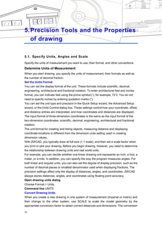 CHAPTER 5




5. Precision Tools and the Properties
   of drawing

5.1. Specify Units, Angles and Scale
Specify the units of measurement you want to use, their format, and other conventions.
Determine Units of Measurement
When you start drawing, you specify the units of measurement, their formats as well as
the number of decimal fraction.
Set the Units Format
You can set the display format of the unit. These formats include scientific, decimal,
engineering, architectural and fractional notation. To enter architectural feet and inches
format, you can indicate feet using the prime symbol (‗), for example, 72‘3. You do not
need to specify inches by entering quotation marks (―).
You can set the unit type and precision in the Quick Setup wizard, the Advanced Setup
wizard, or the Units Control dialog box. These settings control how your coordinate, offset,
and distance entries are interpreted, and how coordinates and distances are displayed.
The input format of three-dimension coordinates is the same as the input format of the
two-dimension coordinates: scientific, decimal, engineering, architectural and fractional
notation.
The unit format for creating and listing objects, measuring distance and displaying
coordinate locations is different from the dimension units setting used in creating
dimension values.
With ZWCAD, you typically draw at full size (1:1 scale), and then set a scale factor when
you print or plot your drawing. Before you begin drawing, however, you need to determine
the relationship between drawing units and real world units.
For example, you can decide whether one linear drawing unit represents an inch, a foot, a
meter, or a mile. In addition, you can specify the way the program measures angles. For
both linear and angular units, you can also set the degree of display precision, such as the
number of decimal places or smallest denominator used when displaying fractions. The
precision settings affect only the display of distances, angles, and coordinates. ZWCAD
always stores distances, angles, and coordinates using floating point accuracy.
Open drawing units dialog
Choose Format > Units.
Command line UNITS
Convert Drawing Units
When you create a new drawing in one system of measurement (imperial or metric) and
then change to the other system, use SCALE to scale the model geometry by the
appropriate conversion factor to obtain correct distances and dimensions. The conversion

50
 