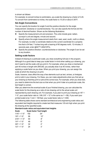 COORDINATES AND COORDINATE SYSTEM



is shown as follows:
For example, to convert inches to centimeters, you scale the drawing by a factor of 3.25.
To convert from centimeters to inches, the scale factor is 1/3.25 or about 0.3077.
Set Angle Conventions
You can specify the location for angle 0 and the positive direction for the angle
measurement: clockwise or counterclockwise. You can also specify the format and the
number of decimal fraction. Shown as the following illustrations:
 Specify the measurement unit and precision. The units include grad, radian,
    surveyor‘s unit and degree, minute and second.
 Specify where the angle measurement starts from: east, west, south, north or others.
    For example, to enter a coordinate relative to the current coordinate for a property
    line that is 54 feet, 7 inches long with a bearing of 60 degrees north, 12 minutes, 6
    seconds east, enter @54'7"<n60d12'6"e.
 Specify the positive direction: counterclockwise or clockwise. The angle 0 can be set
    to any location.
Setting scale factors
Instead of drawing to a particular scale, you draw everything full size in the program.
Although it‘s a good idea to keep your scale factor in mind when setting up a drawing, you
don‘t need to set the scale until you print it. For example, when you draw a mechanical
part 40 inches in length with ZWCAD, you actually draw it as 40 inches, rather than
applying a scale factor as you draw. When you print your drawing, you can assign the
scale at which the drawing is to print.
Scale, however, does affect the way a few elements such as text, arrows, or linetypes
print or plot in your drawing. For these, you can make adjustments when you first set up
your drawing so that they print or plot at the correct size. For example, when you draw text,
you need to determine the text size so that when you print it later at a particular scale, the
text height is correct.
After you determine the eventual scale of your finished drawing, you can calculate the
scale factor for the drawing as a ratio of one drawing unit to the actual scale unit
represented by each drawing unit. For example, if you plan to print your drawing at 1/8‖ =
1‘-0‖, your scale factor ratio is 1:96 (1/8‖ = 12‖ is the same as 1 = 96). If you want your
printed scale to be 1 inch = 100 feet, your scale factor ratio is 1:1200.
The following table shows some standard architectural and engineering scale ratios and
equivalent text heights required to create text that measures 1/8 inch high when you print
the drawing at the specified scale.
Standard scale ratios and equivalent text heights
Scale             Scale factor Text height
1/16‖ = 1‘-0‖   192              24‖
1/8‖ = 1‘-0‖     96               12‖
3/16‖ = 1‘-0‖    64               8‖
1/4‖ = 1‘-0‖     48               6‖
3/8‖ = 1‘-0‖     32               4‖
1/2‖ = 1‘-0‖     24               3‖
                                                                                           51
 