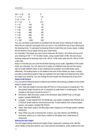 CHAPTER 5



3/4‖ = 1‘-0‖        16               2‖
1‖ = 1‘-0‖          12               1.5‖
1 1/2‖ = 1‘-0‖       8                1‖
3‖ = 1‘-0‖            4              0.5‖
1‖ = 10‘             120               15‖
1‖ = 20‘             240               30‖
1‖ = 30‘             360               45‖
1‖ = 40‘             480               60‖
1‖ = 50‘             600               75‖
1‖ = 60‘             720               90‖
1‖ = 100‘            1200            150‖
You can use these scale factors to predetermine the size of your drawing to make sure
that it fits on a specific size paper when you print it. You control the size of your drawing by
the drawing limits. To calculate the drawing limits to match the size of your paper, multiply
the dimensions of your paper size by your scale factor.
For example, if the paper you use to print measures 36 inches x 24 inches and you print
your drawing at 1/8‖ = 1‘-0‖ (in other words, using a scale factor of 96), the size of your
drawing measured in drawing units is 36 x 96 (or 3,456 units) wide and 24 x 96 (or 2,304
units) high.
Keep in mind that you can print the finished drawing at any scale, regardless of the scale
factor you calculate. You can also print on paper of a different size and use the Layout
tabs to create different views of your drawing and to position and scale those views
differently. The scaling factor is not related to the size of the entities you draw; it simply
provides a preliminary guide to help you establish the text height and drawing limits when
you begin your drawing. You can change the text height and drawing limits at any time.
Apply scale factors
You can set the following factor to determined whether the drawing is plotted on the model
space or paper space.
 Text. Sets text height in the text style (STYLE) or in the process of creating text. The
    text plotted height should be set in proportion to scale factor in model space. The text
    created on the layout should be set at 1:1.
 Dimension. Sets dimension scale in the dimension style (DIMSTYLE) or through
    system variable DIMSCALE.
 Linetype. To plot objects from the Model tap, use system variables CELTSCALE and
    LTSCALE to set scale for noncontinuous lines. To plot objects from a layout (paper
    space), use system variable PSLTCALE.
 Hatch. Sets hatch scale in the Boundary Hatch dialog box or through system variable
    HPSCALE.
 View. When you plot a drawing from a layout, you may need to use ZOOM xp
    command, where xp is a ratio that is relative to the paper size ( scale factor of
    reciprocal).
Setting the text height
The text height setting controls the height of text, measured in drawing units. Set this
value initially so that text used for your most common annotations, when scaled to the size
52
 