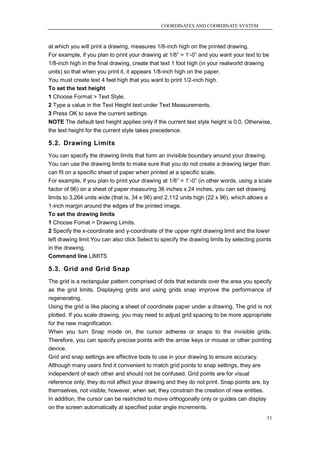 COORDINATES AND COORDINATE SYSTEM



at which you will print a drawing, measures 1/8-inch high on the printed drawing.
For example, if you plan to print your drawing at 1/8‖ = 1‘-0‖ and you want your text to be
1/8-inch high in the final drawing, create that text 1 foot high (in your realworld drawing
units) so that when you print it, it appears 1/8-inch high on the paper.
You must create text 4 feet high that you want to print 1/2-inch high.
To set the text height
1 Choose Format > Text Style.
2 Type a value in the Text Height text under Text Measurements.
3 Press OK to save the current settings.
NOTE The default text height applies only if the current text style height is 0.0. Otherwise,
the text height for the current style takes precedence.

5.2. Drawing Limits
You can specify the drawing limits that form an invisible boundary around your drawing.
You can use the drawing limits to make sure that you do not create a drawing larger than
can fit on a specific sheet of paper when printed at a specific scale.
For example, if you plan to print your drawing at 1/8‖ = 1‘-0‖ (in other words, using a scale
factor of 96) on a sheet of paper measuring 36 inches x 24 inches, you can set drawing
limits to 3,264 units wide (that is, 34 x 96) and 2,112 units high (22 x 96), which allows a
1-inch margin around the edges of the printed image.
To set the drawing limits
1 Choose Fomat > Drawing Limits.
2 Specify the x-coordinate and y-coordinate of the upper right drawing limit and the lower
left drawing limit.You can also click Select to specify the drawing limits by selecting points
in the drawing.
Command line LIMITS

5.3. Grid and Grid Snap
The grid is a rectangular pattern comprised of dots that extends over the area you specify
as the grid limits. Displaying grids and using grids snap improve the performance of
regenerating.
Using the grid is like placing a sheet of coordinate paper under a drawing. The grid is not
plotted. If you scale drawing, you may need to adjust grid spacing to be more appropriate
for the new magnification.
When you turn Snap mode on, the cursor adheres or snaps to the invisible grids.
Therefore, you can specify precise points with the arrow keys or mouse or other pointing
device.
Grid and snap settings are effective tools to use in your drawing to ensure accuracy.
Although many users find it convenient to match grid points to snap settings, they are
independent of each other and should not be confused. Grid points are for visual
reference only; they do not affect your drawing and they do not print. Snap points are, by
themselves, not visible; however, when set, they constrain the creation of new entities.
In addition, the cursor can be restricted to move orthogonally only or guides can display
on the screen automatically at specified polar angle increments.
                                                                                            53
 