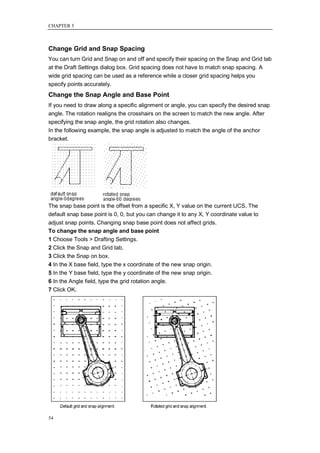 CHAPTER 5



Change Grid and Snap Spacing
You can turn Grid and Snap on and off and specify their spacing on the Snap and Grid tab
at the Draft Settings dialog box. Grid spacing does not have to match snap spacing. A
wide grid spacing can be used as a reference while a closer grid spacing helps you
specify points accurately.
Change the Snap Angle and Base Point
If you need to draw along a specific alignment or angle, you can specify the desired snap
angle. The rotation realigns the crosshairs on the screen to match the new angle. After
specifying the snap angle, the grid rotation also changes.
In the following example, the snap angle is adjusted to match the angle of the anchor
bracket.




The snap base point is the offset from a specific X, Y value on the current UCS. The
default snap base point is 0, 0, but you can change it to any X, Y coordinate value to
adjust snap points. Changing snap base point does not affect grids.
To change the snap angle and base point
1 Choose Tools > Drafting Settings.
2 Click the Snap and Grid tab.
3 Click the Snap on box.
4 In the X base field, type the x coordinate of the new snap origin.
5 In the Y base field, type the y coordinate of the new snap origin.
6 In the Angle field, type the grid rotation angle.
7 Click OK.




54
 
