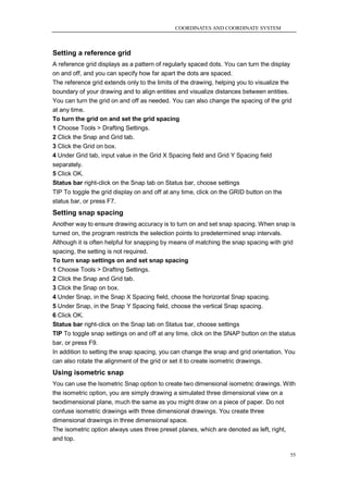 COORDINATES AND COORDINATE SYSTEM



Setting a reference grid
A reference grid displays as a pattern of regularly spaced dots. You can turn the display
on and off, and you can specify how far apart the dots are spaced.
The reference grid extends only to the limits of the drawing, helping you to visualize the
boundary of your drawing and to align entities and visualize distances between entities.
You can turn the grid on and off as needed. You can also change the spacing of the grid
at any time.
To turn the grid on and set the grid spacing
1 Choose Tools > Drafting Settings.
2 Click the Snap and Grid tab.
3 Click the Grid on box.
4 Under Grid tab, input value in the Grid X Spacing field and Grid Y Spacing field
separately.
5 Click OK.
Status bar right-click on the Snap tab on Status bar, choose settings
TIP To toggle the grid display on and off at any time, click on the GRID button on the
status bar, or press F7.
Setting snap spacing
Another way to ensure drawing accuracy is to turn on and set snap spacing. When snap is
turned on, the program restricts the selection points to predetermined snap intervals.
Although it is often helpful for snapping by means of matching the snap spacing with grid
spacing, the setting is not required.
To turn snap settings on and set snap spacing
1 Choose Tools > Drafting Settings.
2 Click the Snap and Grid tab.
3 Click the Snap on box.
4 Under Snap, in the Snap X Spacing field, choose the horizontal Snap spacing.
5 Under Snap, in the Snap Y Spacing field, choose the vertical Snap spacing.
6 Click OK.
Status bar right-click on the Snap tab on Status bar, choose settings
TIP To toggle snap settings on and off at any time, click on the SNAP button on the status
bar, or press F9.
In addition to setting the snap spacing, you can change the snap and grid orientation. You
can also rotate the alignment of the grid or set it to create isometric drawings.
Using isometric snap
You can use the Isometric Snap option to create two dimensional isometric drawings. With
the isometric option, you are simply drawing a simulated three dimensional view on a
twodimensional plane, much the same as you might draw on a piece of paper. Do not
confuse isometric drawings with three dimensional drawings. You create three
dimensional drawings in three dimensional space.
The isometric option always uses three preset planes, which are denoted as left, right,
and top.

                                                                                         55
 