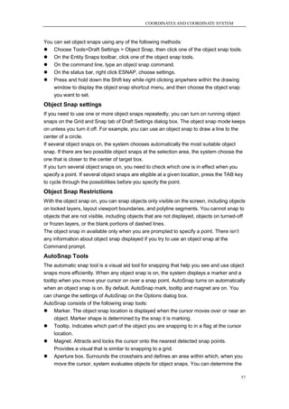 COORDINATES AND COORDINATE SYSTEM



You can set object snaps using any of the following methods:
 Choose Tools>Draft Settings > Object Snap, then click one of the object snap tools.
 On the Entity Snaps toolbar, click one of the object snap tools.
 On the command line, type an object snap command.
 On the status bar, right click ESNAP, choose settings.
 Press and hold down the Shift key while right clicking anywhere within the drawing
    window to display the object snap shortcut menu, and then choose the object snap
    you want to set.
Object Snap settings
If you need to use one or more object snaps repeatedly, you can turn on running object
snaps on the Grid and Snap tab of Draft Settings dialog box. The object snap mode keeps
on unless you turn it off. For example, you can use an object snap to draw a line to the
center of a circle.
If several object snaps on, the system chooses automatically the most suitable object
snap. If there are two possible object snaps at the selection area, the system choose the
one that is closer to the center of target box.
If you turn several object snaps on, you need to check which one is in effect when you
specify a point. If several object snaps are eligible at a given location, press the TAB key
to cycle through the possibilities before you specify the point.
Object Snap Restrictions
With the object snap on, you can snap objects only visible on the screen, including objects
on locked layers, layout viewport boundaries, and polyline segments. You cannot snap to
objects that are not visible, including objects that are not displayed, objects on turned-off
or frozen layers, or the blank portions of dashed lines.
The object snap in available only when you are prompted to specify a point. There isn‘t
any information about object snap displayed if you try to use an object snap at the
Command prompt.
AutoSnap Tools
The automatic snap tool is a visual aid tool for snapping that help you see and use object
snaps more efficiently. When any object snap is on, the system displays a marker and a
tooltip when you move your cursor on over a snap point. AutoSnap turns on automatically
when an object snap is on. By default, AutoSnap mark, tooltip and magnet are on. You
can change the settings of AutoSnap on the Options dialog box.
AutoSnap consists of the following snap tools:
 Marker. The object snap location is displayed when the cursor moves over or near an
      object. Marker shape is determined by the snap it is marking.
 Tooltip. Indicates which part of the object you are snapping to in a flag at the cursor
      location.
 Magnet. Attracts and locks the cursor onto the nearest detected snap points.
      Provides a visual that is similar to snapping to a grid.
 Aperture box. Surrounds the crosshairs and defines an area within which, when you
      move the cursor, system evaluates objects for object snaps. You can determine the

                                                                                           57
 