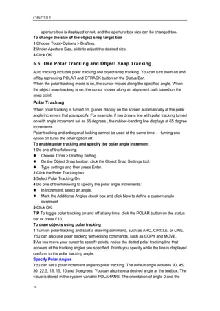 CHAPTER 5



     aperture box is displayed or not, and the aperture box size can be changed too.
To change the size of the object snap target box
1 Choose Tools>Options > Drafting.
2 Under Aperture Size, slide to adjust the desired size.
3 Click OK.

5.5. Use Polar Tracking and Object Snap Tracking
Auto tracking includes polar tracking and object snap tracking. You can turn them on and
off by repressing POLAR and OTRACK button on the Status Bar.
When the polar tracking mode is on, the cursor moves along the specified angle. When
the object snap tracking is on, the cursor moves along an alignment path based on the
snap point.
Polar Tracking
When polar tracking is turned on, guides display on the screen automatically at the polar
angle increment that you specify. For example, if you draw a line with polar tracking turned
on with angle increment set as 65 degrees , the rubber-banding line displays at 65 degree
increments.
Polar tracking and orthogonal locking cannot be used at the same time — turning one
option on turns the other option off.
To enable polar tracking and specify the polar angle increment
1 Do one of the following:
 Choose Tools > Drafting Setting.
 On the Object Snap toolbar, click the Object Snap Settings tool.
 Type settings and then press Enter.
2 Click the Polar Tracking tab.
3 Select Polar Tracking On.
4 Do one of the following to specify the polar angle increments:
 In Increment, select an angle.
 Mark the Additional Angles check box and click New to define a custom angle
     increment.
5 Click OK.
TIP To toggle polar tracking on and off at any time, click the POLAR button on the status
bar or press F10.
To draw objects using polar tracking
1 Turn on polar tracking and start a drawing command, such as ARC, CIRCLE, or LINE.
You can also use polar tracking with editing commands, such as COPY and MOVE.
2 As you move your cursor to specify points, notice the dotted polar tracking line that
appears at the tracking angles you specified. Points you specify while the line is displayed
conform to the polar tracking angle.
Specify Polar Angles
You can set a polar increment angle to polar tracking. The default angle includes 90, 45,
30, 22.5, 18, 15, 10 and 5 degrees. You can also type a desired angle at the textbox. The
value is stored in the system variable POLARANG. The orientation of angle 0 and the

58
 