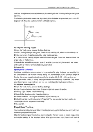 COORDINATES AND COORDINATE SYSTEM



direction of object snap are dependent on your settings in the Drawing Settings dialog box
(UNITS).
The following illustration shows the alignment paths displayed as you move your cursor 90
degrees with the polar angle increment set to 30 degrees.




To set polar tracking angles
1 From the Tools menu, choose Drafting Settings.
2 In the Drafting Settings dialog box, on the Polar Tracking tab, select Polar Tracking On.
3 In the Increment Angle list, select the polar tracking angle.
4 To set additional tracking angles, select Additional Angles. Then click New and enter the
angle value in the text box.
5 Under Polar Angle Measurement, specify whether polar tracking increments are based
on the UCS or relative to the last object you created.
6 Choose OK.
Specify Polar Distances
AutoSnap restricts cursor movement to increments of a polar distance you specified on
the Snap and Grid tab of Draft Settings dialog box. For example, if you specify a length of
6 units, the cursor snaps the length specified to lengths of 0, 6, 12, 18, 24, and so on.
When you move cursor, a tooltip displays the nearest PolarSnap increment. Only when
polar tracking and snap mode are on, you can restrict point entry to polar distance.
To set polar snap distance
1 From the Tools menu, choose Drafting Settings.
2 In the Drafting Settings dialog box, Snap and Grid tab, select Snap On.
3 In Snap Type & Style, select PolarSnap.
4 Under Polar Spacing, enter the polar distance.
5 Choose the Polar Tracking tab and select Polar Tracking On.
6 Select the angle from the Increment Angle list. You can specify your own angles by
choosing Additional Angles and then New.
7 Choose OK.
Object Snap Tracking
You must set an object snap and turn the object snap model on before you can track from
an existing object‘s snap point.
Object snap tracking can track along alignment paths that are based on object snap points
and display tooltips at the acquired points. After you acquire a point, horizontal, vertical

                                                                                          59
 