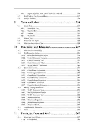 8.6.5.   Imprint, Separate, Shell, Check and Clean 3D Solids ................................... 205
      8.7.      Use Windows Cut, Copy, and Paste ...................................................................... 207
      8.8.      Correct Mistakes ................................................................................................... 208

9.            Notes and Labels ....................................................... 210
      9.1.      Create Text ............................................................................................................ 210
           9.1.1.   Single-Line Text ............................................................................................ 210
           9.1.2.   Multiline Text ................................................................................................ 211
           9.1.3.   Leaders .......................................................................................................... 215
           9.1.4.   Multileader .................................................................................................... 216
      9.2.      Change Text .......................................................................................................... 218
      9.3.      Work with Text Styles ........................................................................................... 219
      9.4.      Checking the spelling of text ................................................................................. 224

10.           Dimensions and Tolerances....................................... 227
      10.1.     Overview of Dimensioning ................................................................................... 227
      10.2.     Use Dimension Styles ........................................................................................... 228
           10.2.1. Overview of Dimension Styles ..................................................................... 228
           10.2.2. Control Dimension Elements ........................................................................ 230
           10.2.3. Control Dimension Text ................................................................................ 232
           10.2.4. Control Dimension Values............................................................................. 236
           10.2.5. Set the Scale for Dimensions ........................................................................ 240
      10.3.     Create Dimensions ................................................................................................ 240
           10.3.1. Create Linear Dimensions ............................................................................. 241
           10.3.2. Create Angular Dimensions .......................................................................... 245
           10.3.3. Create Radial Dimensions ............................................................................. 247
           10.3.4. Create Diameter Dimensions ........................................................................ 248
           10.3.5. Create Ordinate Dimensions ......................................................................... 249
           10.3.6. Create Quick Dimension ............................................................................... 250
           10.3.7. Create Arc Length Dimension ....................................................................... 250
      10.4.     Modify Existing Dimensions ................................................................................ 251
           10.4.1. Modify Dimension Style ............................................................................... 251
           10.4.2. Making dimensions oblique .......................................................................... 252
           10.4.3. Modify Dimension Text ................................................................................ 252
           10.4.4. Dimension Jogged ......................................................................................... 254
           10.4.5. Dimension Inspection.................................................................................... 255
           10.4.6. Adjust Dimension Space ............................................................................... 256
           10.4.7. Dimension Break ........................................................................................... 257
      10.5.     Add Geometric Tolerances .................................................................................... 258
      10.6.     Table ...................................................................................................................... 262

11.           Blocks, Attribute and Xrefs ...................................... 267
      11.1.        Create and Insert Blocks ....................................................................................... 267
              11.1.1. Create Blocks ................................................................................................ 267
 