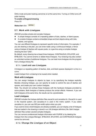 COORDINATES AND COORDINATE SYSTEM



Ortho mode and polar tracking cannot be on at the same time. Turning on Ortho turns off
polar tracking.
To enable orthogonal drawing
Press F8

Status bar click

5.7. Work with Linetypes
ZWCAD provides simple and complex linetypes:
 A simple linetype consists of a repeating pattern of dots, dashes, or blank spaces.
 A complex linetype contains embedded shape and text objects along with dots,
    dashes, and spaces.
You can use different linetypes to represent specific kinds of information. For example, if
you are drawing a site plan, you can draw roads using a continuous linetype, a fence
using a linetype of dashes with square posts, or a gas line using a complex linetype
showing the text ―GAS‖.
By default, every drawing has at least three linetypes: CONTINUOUS, BYLAYER, and
BYBLOCK. You cannot rename or delete these linetypes. Your drawing may also contain
an unlimited number of additional linetypes. You can load more linetypes into the program
from a linetype library file.

  5.7.1. Load and use Linetypes

A linetype is a repeating pattern of dashes, dots, and blank spaces displayed in a line or a
curve.
Loads linetype from a drawing to be reused when needed.
Work with Linetypes
You can assign linetypes to objects by layer, or by specifying the linetype explicitly.
Besides choosing linetype, you can specify its scale to control the size of dashes and
spaces, and create your own custom linetypes.
Note: You should not confuse these linetypes with the hardware linetypes provided by
some plotters. Both linetypes of dashes produce the similar effects. However, if you use
both linetypes at the same time, the results can be unpredictable.
Load Linetypes
ZWCAD includes the linetype definition files zwcad.lin and zwcadiso.lin. Zwcad.lin is used
in the imperial system; and zwcadiso.ini is used in the metric system. If you select
zwcadiso.ini, you can use ISO pen-width option when you plot.
If you want to know what linetypes are already available, you can display a list of linetypes
that are loaded in the drawing or stored in an LIN (linetype definition) file. Both linetype
definition files contain several complex linetypes.
You can remove unreferenced linetype information with PURGE or by deleting the
linetype from the Linetype Manager. BYBLOCK, BYLAYER, and CONTINUOUS linetypes
cannot be removed.

  5.7.2. Change the Linetype of an Object
                                                                                           61
 