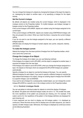 CHAPTER 5



You can change the linetype of a objects by changing the linetype of the layer the object is
on, reassigning the object to another layer, or by specifying a linetype for the object
directly.
Set the Current Linetype
By default, all objects are created using the current linetype, which is displayed in the
Linetype control on the Properties toolbar. To modify linetypes, use linetype manager or
linetype control on the Properties toolbar.
If the current linetype is BYLARER, objects are created using the linetype assigned to the
current layer.
If the current linetype is BYBLOCK, objects are created using CONTINOUS linetype until
they are grouped into a block. When you insert the block, it acquires the current linetype
setting.
If you do not want to use the linetype assigned to the layer, you can specify a different
linetype explicitly.
ZWCAD does not display the linetype of certain objects: text, points, viewports, hatches,
and blocks.
To make the linetype current
Selects the linetype from the down-pull list of linetype from the Properties toolbar, which
one is set to the current one.
Change the Linetype of an Object
To change the linetype of an object, you can use following methods:
If the linetype of an object is set to BYLARE, and the object is assigned to another layer, it
acquired its linetype from the new layer.
If the linetype of an object is set to BYLAYER, when you change the linetype assigned to a
layer, the objects on that layer which are assigned the BYLAYER linetype are updated
automatically.
Specify a linetype for an object to override the linetype of the layer. You can specify
different linetypes for each object. If you want to specify a different linetype to override the
layer-determined linetype of an object, change an existing object‘s linetype from BYLAER
to a specific linetype, such as DASHED.
If you want to set a linetype for a subsequently created object, you can change the current
linetype BYLAYER to a specific one in the Linetype control on the Properties toolbar.

     5.7.3. Control Linetype Scale

You can set global or individual scales for objects to control the display of linetypes.
By default, the global and individual linetype scales are set to 1.0. The smaller the scale,
the more repetitions of the pattern are produced per drawing unit. For example, if the
scale is set to 0.2, five repetitions of the pattern in the linetype definition are displayed for
each drawing unit.
If short segments are too short to display one full linetype pattern, it is displayed as
continuous. When the lines are too short to display even one dash sequence, you need to
specify a smaller linetype scale. Otherwise, the linetype is displayed as continuous shown
as the following illustration:
62
 