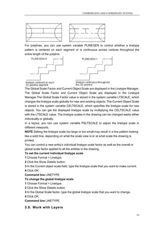 COORDINATES AND COORDINATE SYSTEM




For polylines, you can use system variable PLINEGEN to control whether a linetype
pattern is centered on each segment or is continuous across vertices throughout the
entire length of the polyline.




The Global Scale Factor and Current Object Scale are displayed in the Linetype Manager.
The Global Scale Factor and Current Object Scale are displayed in the Linetype
Manager.The Global Scale Factor value is stored in the system variable LTSCALE, which
changes the linetype scale globally for new and existing objects. The Current Object Scale
is stored in the system variable CELTSCALE, which specifies the linetype scale for new
objects. You can get the displayed linetype scale by multiplying the CELTSCALE value
with the LTSCALE value. The linetype scales in the drawing can be changed easily either
individually or globally.
In a layout, you can use system variable PSLTSCALE to adjust the linetype scale in
different viewports.
NOTE Setting the linetype scale too large or too small may result in a line pattern looking
like a solid line, depending on what the scale view is or at what scale the drawing is
printed.
You can control a new entity‘s individual linetype scale factor as well as the overall or
global scale factor applied to all the entities in the drawing.
To set the current individual linetype scale
1 Choose Format > Linetype.
2 Click the Show Details button.
3 In the Current object scale field, type the linetype scale that you want to make current.
4 Click OK.
Command line LINETYPE
To change the global linetype scale
1 Choose Format > Linetype.
2 Click the Show Details button.
3 In the Global Scale factor, type the global linetype scale that you want to change.
4 Click OK.
Command line LINETYPE

5.8. Work with Layers

                                                                                          63
 