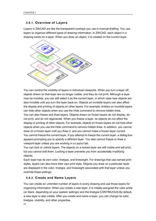 CHAPTER 5



     5.8.1. Overview of Layers

Layers in ZWCAD are like the transparent overlays you use in manual drafting. You use
layers to organize different types of drawing information. In ZWCAD, each object in a
drawing exists on a layer. When you draw an object, it is created on the current layer.




You can control the visibility of layers in individual viewports. When you turn a layer off,
objects drawn on that layer are no longer visible, and they do not print. Although a layer
may be invisible, you can still select it as the current layer, in which case new objects are
also invisible until you turn the layer back on. Objects on invisible layers can also affect
the display and printing of objects on other layers. For example, entities on invisible layers
can hide other objects when you use the Hide command to remove hidden lines.
You can also freeze and thaw layers. Objects drawn on frozen layers do not display, do
not print, and do not regenerate. When you freeze a layer, its objects do not affect the
display or printing of other objects. For example, objects on frozen layers do not hide other
objects when you use the Hide command to remove hidden lines. In addition, you cannot
draw on a frozen layer until you thaw it, and you cannot make a frozen layer current.
You cannot freeze the current layer. If you attempt to freeze the current layer, a dialog box
appears prompting you to specify a different layer. You also cannot freeze or thaw a
viewport layer unless you are working in a Layout tab.
You can lock or unlock layers. The objects on a locked layer are still visible and will print,
but you cannot edit them. Locking a layer prevents you from accidentally modifying
objects.
Each layer has its own color, linetype, and lineweight. For drawings that use named print
styles, layers can also have their own print style. Objects you draw on a particular layer
are displayed in the color, linetype, and lineweight associated with that layer unless you
override these settings.

     5.8.2. Create and Name Layers

You can create an unlimited number of layers in every drawing and use those layers for
organizing information. When you create a new layer, it is initially assigned the color white
(or black, depending on your system settings) and the linetype CONTINUOUS.By default,
a new layer is also visible. After you create and name a layer, you can change its color,
linetype, visibility, and other properties.
64
 