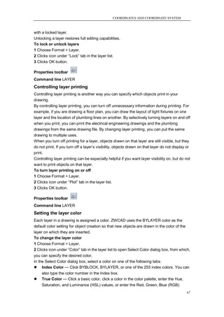 COORDINATES AND COORDINATE SYSTEM



with a locked layer.
Unlocking a layer restores full editing capabilities.
To lock or unlock layers
1 Choose Format > Layer.
2 Clicks icon under ―Lock‖ tab in the layer list.
3 Clicks OK button.

Properties toolbar
Command line LAYER
Controlling layer printing
Controlling layer printing is another way you can specify which objects print in your
drawing.
By controlling layer printing, you can turn off unnecessary information during printing. For
example, if you are drawing a floor plan, you can draw the layout of light fixtures on one
layer and the location of plumbing lines on another. By selectively turning layers on and off
when you print, you can print the electrical engineering drawings and the plumbing
drawings from the same drawing file. By changing layer printing, you can put the same
drawing to multiple uses.
When you turn off printing for a layer, objects drawn on that layer are still visible, but they
do not print. If you turn off a layer‘s visibility, objects drawn on that layer do not display or
print.
Controlling layer printing can be especially helpful if you want layer visibility on, but do not
want to print objects on that layer.
To turn layer printing on or off
1 Choose Format > Layer.
2 Clicks icon under ―Plot‖ tab in the layer list.
3 Clicks OK button.

Properties toolbar
Command line LAYER
Setting the layer color
Each layer in a drawing is assigned a color. ZWCAD uses the BYLAYER color as the
default color setting for object creation so that new objects are drawn in the color of the
layer on which they are inserted.
To change the layer color
1 Choose Format > Layer.
2 Clicks icon under ―Color‖ tab in the layer list to open Select Color dialog box, from which,
you can specify the desired color.
In the Select Color dialog box, select a color on one of the following tabs:
 Index Color — Click BYBLOCK, BYLAYER, or one of the 255 index colors. You can
    also type the color number in the Index box.
   True Color — Click a basic color, click a color in the color palette, enter the Hue,
    Saturation, and Luminance (HSL) values, or enter the Red, Green, Blue (RGB)
                                                                                              67
 