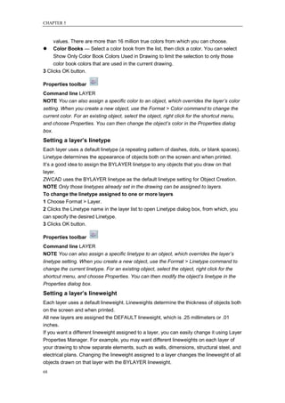 CHAPTER 5



     values. There are more than 16 million true colors from which you can choose.
 Color Books — Select a color book from the list, then click a color. You can select
     Show Only Color Book Colors Used in Drawing to limit the selection to only those
     color book colors that are used in the current drawing.
3 Clicks OK button.

Properties toolbar
Command line LAYER
NOTE You can also assign a specific color to an object, which overrides the layer’s color
setting. When you create a new object, use the Format > Color command to change the
current color. For an existing object, select the object, right click for the shortcut menu,
and choose Properties. You can then change the object’s color in the Properties dialog
box.
Setting a layer’s linetype
Each layer uses a default linetype (a repeating pattern of dashes, dots, or blank spaces).
Linetype determines the appearance of objects both on the screen and when printed.
It‘s a good idea to assign the BYLAYER linetype to any objects that you draw on that
layer.
ZWCAD uses the BYLAYER linetype as the default linetype setting for Object Creation.
NOTE Only those linetypes already set in the drawing can be assigned to layers.
To change the linetype assigned to one or more layers
1 Choose Format > Layer.
2 Clicks the Linetype name in the layer list to open Linetype dialog box, from which, you
can specify the desired Linetype.
3 Clicks OK button.

Properties toolbar
Command line LAYER
NOTE You can also assign a specific linetype to an object, which overrides the layer’s
linetype setting. When you create a new object, use the Format > Linetype command to
change the current linetype. For an existing object, select the object, right click for the
shortcut menu, and choose Properties. You can then modify the object’s linetype in the
Properties dialog box.
Setting a layer’s lineweight
Each layer uses a default lineweight. Lineweights determine the thickness of objects both
on the screen and when printed.
All new layers are assigned the DEFAULT lineweight, which is .25 millimeters or .01
inches.
If you want a different lineweight assigned to a layer, you can easily change it using Layer
Properties Manager. For example, you may want different lineweights on each layer of
your drawing to show separate elements, such as walls, dimensions, structural steel, and
electrical plans. Changing the lineweight assigned to a layer changes the lineweight of all
objects drawn on that layer with the BYLAYER lineweight.
68
 