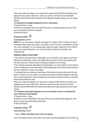 COORDINATES AND COORDINATE SYSTEM



When you create new objects, it‘s a good idea to assign the BYLAYER lineweight to any
objects that you draw on that layer, unless you want to override the layer lineweight.
ZWCAD uses the BYLAYER lineweight as the default lineweight setting when you create
objects.
To change the lineweight assigned to one or more layers
1 Choose Format > Layer.
2 Clicks the Lineweight name in the layer list to open Lineweight dialog box, from which,
you can specify the desired Lineweight.
3 Clicks OK button.

Properties toolbar
Command line LAYER
NOTE You can also assign a specific lineweight to an object, which overrides the layer’s
lineweight setting. When you create a new object, use the Format > Lineweight to change
the current lineweight. For an existing object, select the object, right click for the shortcut
menu, and choose Properties. You can then modify the object’s lineweight in the
Properties tab.
Setting a layer’s print style
If your drawing uses named print style tables, you can specify a print style for each layer.
Named print style tables contain print styles that you set up to control what objects look
like when they print, without actually changing the objects in the drawing.
If your drawing uses color-dependent print style tables, you cannot specify a print style for
a layer. These types of print style tables automatically determine printing requirements by
the color assigned to a layer or an object.
In drawings that use named print style tables, the default print style is Normal for all new
layers. If desired, you can assign a print style using Layer Properties Manager. Changing
the print style assigned to a layer changes the print style of all objects drawn on that layer
with the BYLAYER print style.
When you create new objects, it‘s a good idea to assign the BYLAYER print style to any
objects that you draw on that layer, unless you want to override the layer print style.
ZWCAD uses the BYLAYER print style as the default print style setting when you create
objects.
To change the print style assigned to one or more layers (only in a drawing that
uses named print style tables)
1 Choose Format > Layer.
2 Clicks the name of Plot Style in the layer list to open Plot Style Table dialog box, from
which, you can specify the desired plot style.
3 Clicks OK button.

Properties toolbar
Command line LAYER

  5.8.4. Filter and Sort the List of Layers

Limits the display of layer name listed in the Layer Properties Manager and sorts them by
                                                                                             69
 
