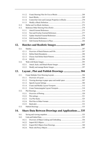 11.1.2. Create Drawing Files for Use as Blocks ....................................................... 268
            11.1.3. Insert Blocks.................................................................................................. 269
            11.1.4. Control the Color and Linetype Properties in Blocks ................................... 270
            11.1.5. Modify a Block Definition ............................................................................ 271
      11.2.      Define and Use Block Attributes ........................................................................... 272
      11.3.      Reference Other Drawing Files (Xrefs) ................................................................ 274
            11.3.1. Attach External References ........................................................................... 275
            11.3.2. Nest and Overlay External References .......................................................... 277
            11.3.3. Update Attached External References ........................................................... 278
            11.3.4. Edit External References ............................................................................... 279
            11.3.5. Edit External References in Place ................................................................. 284

12.          Hatches and Realistic Images ................................... 287
      12.1.     Hatches .................................................................................................................. 287
           12.1.1. Overview of Hatch Patterns and Fills............................................................ 287
           12.1.2. Define Hatch Boundaries .............................................................................. 288
           12.1.3. Choose And Define Hatch Patterns ............................................................... 292
           12.1.4. SOLID ........................................................................................................... 294
      12.2.     Work with Raster Images ...................................................................................... 295
           12.2.1. Attach, Scale, and Detach Raster Images ...................................................... 295
           12.2.2. Modify and manage Raster Images ............................................................... 297

13.          Layout , Plot and Publish Drawings ........................ 304
      13.1.     Create Multiple-View Drawing Layouts ............................................................... 304
           13.1.1. Overview of Layout ...................................................................................... 304
           13.1.2. Viewing drawings in paper space and model space ...................................... 307
           13.1.3. Specify Layout Settings ................................................................................ 308
           13.1.4. Create and Modify Layout Viewports ........................................................... 312
           13.1.5. Create Nonrectangular Layout Viewports ..................................................... 318
      13.2.     Plot Drawings ........................................................................................................ 319
           13.2.1. Overview of Plotting ..................................................................................... 320
           13.2.2. Plot settings ................................................................................................... 321
           13.2.3. Use Plot Styles .............................................................................................. 325
           13.2.4. Plot Files to Other Formats ........................................................................... 331
           13.2.5. Batch plot ...................................................................................................... 333
      13.3.     Publish Drawings .................................................................................................. 333

14.          Share Data Between Drawings and Applications .... 335
      14.1.     Saving and viewing snapshots .............................................................................. 335
      14.2.     Link and Embed Data............................................................................................ 335
           14.2.1. Overview of Object Linking and Embedding ............................................... 336
           14.2.2. Import OLE Objects ...................................................................................... 337
           14.2.3. Export OLE Objects from Drawings ............................................................. 340
           14.2.4. Work with Proxy Objects .............................................................................. 345
 