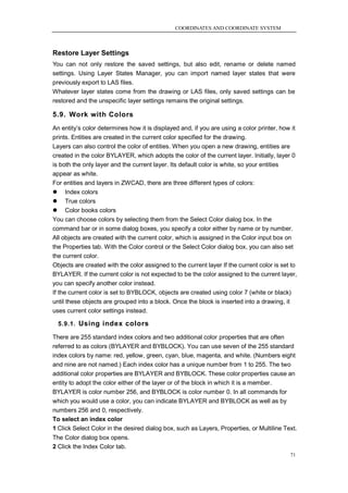 COORDINATES AND COORDINATE SYSTEM



Restore Layer Settings
You can not only restore the saved settings, but also edit, rename or delete named
settings. Using Layer States Manager, you can import named layer states that were
previously export to LAS files.
Whatever layer states come from the drawing or LAS files, only saved settings can be
restored and the unspecific layer settings remains the original settings.

5.9. Work with Colors
An entity‘s color determines how it is displayed and, if you are using a color printer, how it
prints. Entities are created in the current color specified for the drawing.
Layers can also control the color of entities. When you open a new drawing, entities are
created in the color BYLAYER, which adopts the color of the current layer. Initially, layer 0
is both the only layer and the current layer. Its default color is white, so your entities
appear as white.
For entities and layers in ZWCAD, there are three different types of colors:
 Index colors
 True colors
 Color books colors
You can choose colors by selecting them from the Select Color dialog box. In the
command bar or in some dialog boxes, you specify a color either by name or by number.
All objects are created with the current color, which is assigned in the Color input box on
the Properties tab. With the Color control or the Select Color dialog box, you can also set
the current color.
Objects are created with the color assigned to the current layer If the current color is set to
BYLAYER. If the current color is not expected to be the color assigned to the current layer,
you can specify another color instead.
If the current color is set to BYBLOCK, objects are created using color 7 (white or black)
until these objects are grouped into a block. Once the block is inserted into a drawing, it
uses current color settings instead.

  5.9.1. Using index colors

There are 255 standard index colors and two additional color properties that are often
referred to as colors (BYLAYER and BYBLOCK). You can use seven of the 255 standard
index colors by name: red, yellow, green, cyan, blue, magenta, and white. (Numbers eight
and nine are not named.) Each index color has a unique number from 1 to 255. The two
additional color properties are BYLAYER and BYBLOCK. These color properties cause an
entity to adopt the color either of the layer or of the block in which it is a member.
BYLAYER is color number 256, and BYBLOCK is color number 0. In all commands for
which you would use a color, you can indicate BYLAYER and BYBLOCK as well as by
numbers 256 and 0, respectively.
To select an index color
1 Click Select Color in the desired dialog box, such as Layers, Properties, or Multiline Text.
The Color dialog box opens.
2 Click the Index Color tab.
                                                                                            71
 